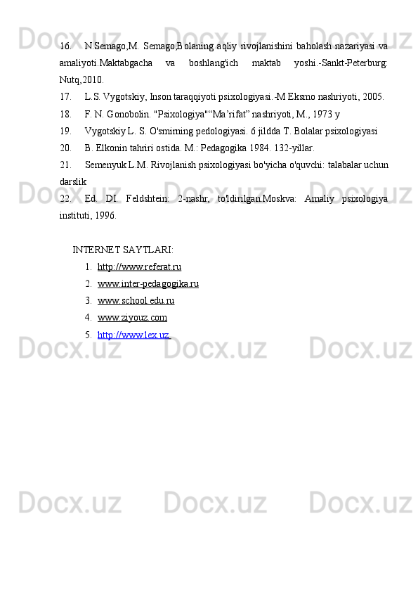 16. N.Semago,M.   Semago,Bolaning   aqliy   rivojlanishini   baholash   nazariyasi   va
amaliyoti.Maktabgacha   va   boshlang'ich   maktab   yoshi.-Sankt-Peterburg:
Nutq,2010. 
17. L.S. Vygotskiy, Inson taraqqiyoti psixologiyasi. - M Eksmo nashriyoti, 2005. 
18. F. N. Gonobolin. "Psixologiya"“Ma’rifat” nashriyoti, M., 1973 y
19. Vygotskiy L. S. O'smirning pedologiyasi. 6 jildda T. Bolalar psixologiyasi 
20. B. Elkonin tahriri ostida. M.: Pedagogika 1984. 132-yillar.
21. Semenyuk L.M. Rivojlanish psixologiyasi bo'yicha o'quvchi: talabalar uchun
darslik
22. Ed.   DI.   Feldshtein:   2-nashr,   to'ldirilgan.Moskva:   Amaliy   psixologiya
instituti, 1996.
INTERNET SAYTLARI:
1. http://www.referat.ru   
2. www.inter-pedagogika.ru   
3. www.school.edu.ru   
4. www.ziyouz.com   
5. http://www.lex.uz        