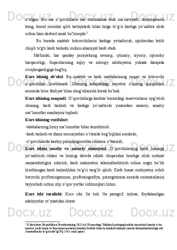 o‘tilgan.   Bu   esa   o‘quvchilarni   har   tomonlama   etuk   ma’naviyatli,   dunyoqarashi
keng,   komil   insonlar   qilib   tarbiyalash   bilan   birga   to‘g‘ri   kasbga   yo‘naltira   olish
uchun ham dasturil amal bo‘lmoqda. 1
  Bu   borada   maktab   bitiruvchilarini   kasbga   yo'naltirish,   iqtidoridan   kelib
chiqib to'g'ri kasb tanlashi muhim ahamiyat kasb etadi.
Ma'lumki,   har   qanday   jamiyatning   ravnaqi,   ijtimoiy,   siyosiy,   iqtisodiy
barqarorligi,   fuqarolarining   aqliy   va   axloqiy   salohiyatini   yuksak   darajada
rivojlanganligiga bog'liq. 
Kurs   ishinig   ob’ekti :   Bu   maktab   va   kasb   maktalarining   yuqori   va   bitiruvchi
o’quvchilari   hisoblanadi.   Ularning   kelajakdagi   hayotini   o’zining   qiziqishlari
asosoida biror faoliyat bilan shug’ullanishi kerak bo’ladi. 
Kurs ishining maqsadi : O’quvchilarga kasblar borasidagi tasavvurlarni uyg’otish
shuning,   kasb   tanlash   va   kasbga   yo’naltirish   yuzasidan   nazariy,   amaliy
ma’lumotlar manbayini toplash. 
Kurs ishining vazifalari : 
-talabalarning ilmiy ma’lumotlar bilan tanishtirish: 
-kasb tanlash va shaxs xususiyatlari o’rtasida bog’liqlikni asoslash; 
-o’quvchilarda kasbiy psixodiagnostika ishlarini o’tkazish;
Kurs   ishini   amaliy   va   nazariy   ahamiyati:   O’quvchilarning   kasb   hunarga
yo’naltirish   ishlari   va   hozirgi   davrda   ishlab   chiqarishni   hisobga   olish   mehnat
samaradorligini   oshirish,   kasb   mahoratini   takomillashtirish   uchun   negiz   bo’lib
hisoblangan   kasb   tanlashlikni   to’g’ri   targ’ib   qilish.   Kasb   hunar   mohiyatini   ochib
beruvchi   professiogramma,   professiografiya,   psixogramma   asosida   mutaxasilarini
tayyorlash uchun oliy o’quv yurtlar intilmoqlari lozim.
Kurs   ishi   tuzulishi:   Kurs   ishi   2ta   bob   5ta   paragrif,   xulosa,   foydalanilgan
adabiyotlar ro’yxatidan iborat 
1
  O‘zbekiston Respublikasi Prezidentining 2012 yil 28-maydagi “Malakali pedagog kadrlar tayyorlash hamda o‘rta 
maxsus, kasb-hunar ta’limi muassasalarini shunday kadrlar bilan ta’minlash tizimini yanada takomillashtirishga oid 
choratadbirlar to‘g‘risida”gi PQ 1761-sonli qarori