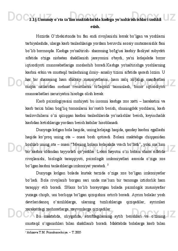 1.1§   Umumiy o’rta ta’lim maktablarida kasbga yo’naltirish ishlari tashkil
etish.
Hozirda   O’zbekistonda   bu   fan   endi   rivojlanishi   kerak   bo’lgan   va   yoshlarni
tarbiyalashda, ularga kasb tanlashlariga yordam beruvchi asosiy mutaxassislik fani
bo’lib bormoqda. Kasbga yo'naltirish- shaxsning bo'lg'usi kasbiy faoliyat subyekti
sifatida   o'ziga   nisbatan   shakllanish   jarayonini   o'taydi,   ya'ni   k е lajakda   bozor
iqtisodiyoti   munosabatlariga   moslashib   boradi.Kasbga   yo'naltirishga   yoshlarning
kasbni erkin va mustaqil tanlashning ilmiy- amaliy tizimi sifatida qarash lozim. U
har   bir   shaxsning   ham   shaxsiy   xususiyatlarini,   ham   xalq   xo'jaligi   manfaatlari
nuqtai   nazaridan   m е hnat   resurslarini   to'laqonli   taiminlash,   bozor   iqtisodiyoti
munosabatlari zaruriyatini hisobga olish k е rak.
Kasb   psixologiyasini   mohiyati   bu   insonni   kasbga   xos   xatti   –   harakatini   va
kasb   tarixi   bilan   bog’liq   tomonlarni   ko’rsatib   berish,   shuningdek   yoshlarni,   kasb
tanlovchilarni   o’zi   qiziqqan   kasbni   tanlashlarida   yo‘nalishlar   berish,   keyinchalik
kasbdan ketishlariga yordam berish kabilar hisoblanadi. 
Dunyoga kelgan bola haqida, uning kelajagi haqida, qanday kasbni egallashi
haqida   ko‘proq   uning   ota   –   onasi   bosh   qotiradi.   Bolani   maktabga   chiqqanidan
boshlab uning ota – onasi “Mening bolam kelajakda vrach bo‘ladi”, yoki ma’lum
bir  kasbni  oldindan tayyorlab  qo‘yadilar. Lekin hayotni  o‘zi  bolani  shaxs  sifatida
rivojlanishi,   biologik   taraqqiyoti,   psixologik   imkoniyatlari   asosida   o‘ziga   xos
bo‘lgan kasbni tanlashlariga imkoniyat yaratadi.  2
Dunyoga   kelgan   bolada   kurtak   tarzida   o‘ziga   xos   bo‘lgan   imkoniyatlar
bo‘ladi.   Bola   rivojlanib   borgan   sari   unda   ma’lum   bir   tamonga   ixtidorlik   ham
taraqqiy   etib   boradi.   SHaxs   bo‘lib   borayotgan   bolada   psixologik   xususiyatlar
yuzaga chiqib, uni borliqqa bo‘lgan qiziqishini  ortirib boradi. Ayrim bolalar yosh
davrlaridanoq   o‘simliklarga,   ularning   tuzilishlariga   qiziqadilar,   ayrimlari
xarakatdagi xashoratlarga, xayvonlarga qiziqadilar. 
Bu   maktabda,   oliygohda,   atrofdagilarning   aytib   berishlari   va   o‘zining
mustaqil   o‘rganishlari   bilan   shakllanib   boradi.   Maktabda   bolalarga   kasb   bilan
2
  Adizova T.M. Psixokorrеksiya. − T.2005