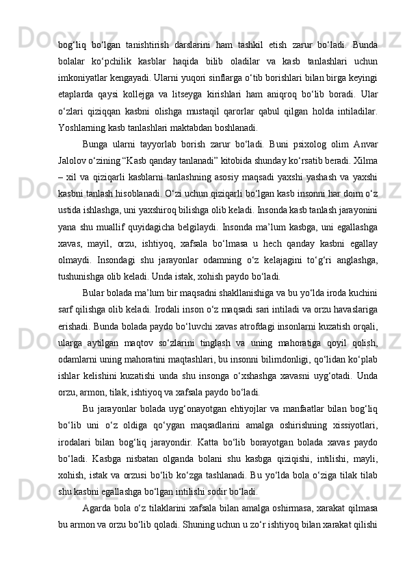 bog‘liq   bo‘lgan   tanishtirish   darslarini   ham   tashkil   etish   zarur   bo‘ladi.   Bunda
bolalar   ko‘pchilik   kasblar   haqida   bilib   oladilar   va   kasb   tanlashlari   uchun
imkoniyatlar kengayadi. Ularni yuqori sinflarga o‘tib borishlari bilan birga keyingi
etaplarda   qaysi   kollejga   va   litseyga   kirishlari   ham   aniqroq   bo‘lib   boradi.   Ular
o‘zlari   qiziqqan   kasbni   olishga   mustaqil   qarorlar   qabul   qilgan   holda   intiladilar.
Yoshlarning kasb tanlashlari maktabdan boshlanadi. 
Bunga   ularni   tayyorlab   borish   zarur   bo‘ladi.   Buni   psixolog   olim   Anvar
Jalolov o‘zining “Kasb qanday tanlanadi” kitobida shunday ko‘rsatib beradi. Xilma
–   xil   va   qiziqarli   kasblarni   tanlashning   asosiy   maqsadi   yaxshi   yashash   va   yaxshi
kasbni tanlash hisoblanadi. O‘zi uchun qiziqarli bo‘lgan kasb insonni har doim o‘z
ustida ishlashga, uni yaxshiroq bilishga olib keladi. Insonda kasb tanlash jarayonini
yana   shu   muallif   quyidagicha   belgilaydi.   Insonda   ma’lum   kasbga,   uni   egallashga
xavas,   mayil,   orzu,   ishtiyoq,   xafsala   bo‘lmasa   u   hech   qanday   kasbni   egallay
olmaydi.   Insondagi   shu   jarayonlar   odamning   o‘z   kelajagini   to‘g‘ri   anglashga,
tushunishga olib keladi. Unda istak, xohish paydo bo‘ladi. 
Bular bolada ma’lum bir maqsadni shakllanishiga va bu yo‘lda iroda kuchini
sarf qilishga olib keladi. Irodali inson o‘z maqsadi sari intiladi va orzu havaslariga
erishadi. Bunda bolada paydo bo‘luvchi xavas atrofdagi insonlarni kuzatish orqali,
ularga   aytilgan   maqtov   so‘zlarini   tinglash   va   uning   mahoratiga   qoyil   qolish,
odamlarni uning mahoratini maqtashlari, bu insonni bilimdonligi, qo‘lidan ko‘plab
ishlar   kelishini   kuzatishi   unda   shu   insonga   o‘xshashga   xavasni   uyg‘otadi.   Unda
orzu, armon, tilak, ishtiyoq va xafsala paydo bo‘ladi. 
Bu   jarayonlar   bolada   uyg‘onayotgan   ehtiyojlar   va   manfaatlar   bilan   bog‘liq
bo‘lib   uni   o‘z   oldiga   qo‘ygan   maqsadlarini   amalga   oshirishning   xissiyotlari,
irodalari   bilan   bog‘liq   jarayondir.   Katta   bo‘lib   borayotgan   bolada   xavas   paydo
bo‘ladi.   Kasbga   nisbatan   olganda   bolani   shu   kasbga   qiziqishi,   intilishi,   mayli,
xohish,  istak   va  orzusi  bo‘lib  ko‘zga  tashlanadi.  Bu   yo‘lda  bola  o‘ziga  tilak  tilab
shu kasbni egallashga bo‘lgan intilishi sodir bo‘ladi. 
Agarda bola o‘z tilaklarini xafsala bilan amalga oshirmasa, xarakat qilmasa
bu armon va orzu bo‘lib qoladi. Shuning uchun u zo‘r ishtiyoq bilan xarakat qilishi