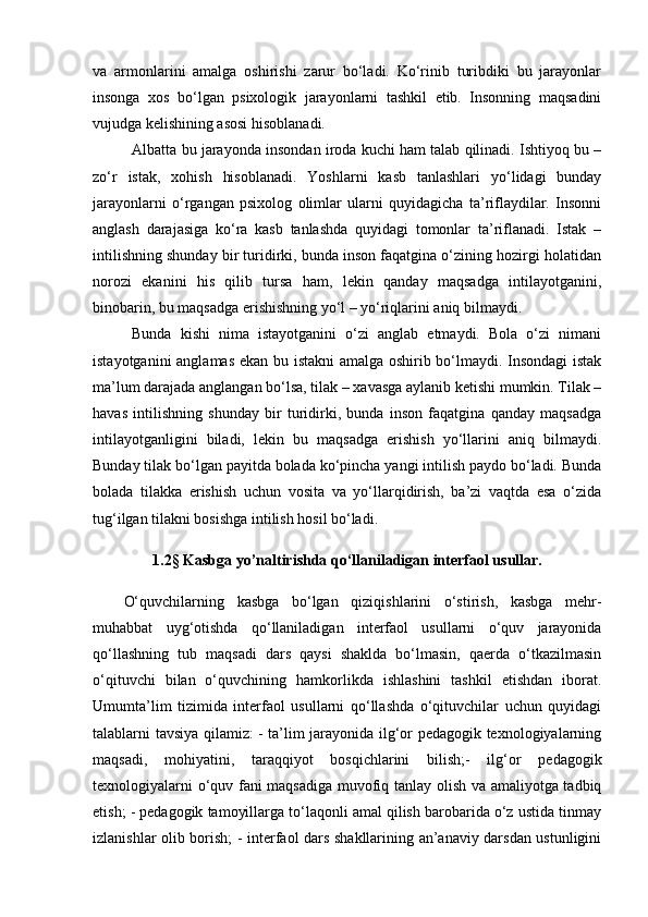 va   armonlarini   amalga   oshirishi   zarur   bo‘ladi.   Ko‘rinib   turibdiki   bu   jarayonlar
insonga   xos   bo‘lgan   psixologik   jarayonlarni   tashkil   etib.   Insonning   maqsadini
vujudga kelishining asosi hisoblanadi. 
Albatta bu jarayonda insondan iroda kuchi ham talab qilinadi. Ishtiyoq bu –
zo‘r   istak,   xohish   hisoblanadi.   Yoshlarni   kasb   tanlashlari   yo‘lidagi   bunday
jarayonlarni   o‘rgangan   psixolog   olimlar   ularni   quyidagicha   ta’riflaydilar.   Insonni
anglash   darajasiga   ko‘ra   kasb   tanlashda   quyidagi   tomonlar   ta’riflanadi.   Istak   –
intilishning shunday bir turidirki, bunda inson faqatgina o‘zining hozirgi holatidan
norozi   ekanini   his   qilib   tursa   ham,   lekin   qanday   maqsadga   intilayotganini,
binobarin, bu maqsadga erishishning yo‘l – yo‘riqlarini aniq bilmaydi. 
Bunda   kishi   nima   istayotganini   o‘zi   anglab   etmaydi.   Bola   o‘zi   nimani
istayotganini anglamas ekan bu istakni  amalga oshirib bo‘lmaydi. Insondagi  istak
ma’lum darajada anglangan bo‘lsa, tilak – xavasga aylanib ketishi mumkin. Tilak –
havas   intilishning   shunday   bir   turidirki,   bunda   inson   faqatgina   qanday   maqsadga
intilayotganligini   biladi,   lekin   bu   maqsadga   erishish   yo‘llarini   aniq   bilmaydi.
Bunday tilak bo‘lgan payitda bolada ko‘pincha yangi intilish paydo bo‘ladi. Bunda
bolada   tilakka   erishish   uchun   vosita   va   yo‘llarqidirish,   ba’zi   vaqtda   esa   o‘zida
tug‘ilgan tilakni bosishga intilish hosil bo‘ladi. 
1.2§   Kasbga yo’naltirishda qo‘llaniladigan interfaol usullar.
O‘quvchilarning   kasbga   bo‘lgan   qiziqishlarini   o‘stirish,   kasbga   mehr-
muhabbat   uyg‘otishda   qo‘llaniladigan   interfaol   usullarni   o‘quv   jarayonida
qo‘llashning   tub   maqsadi   dars   qaysi   shaklda   bo‘lmasin,   qaerda   o‘tkazilmasin
o‘qituvchi   bilan   o‘quvchining   hamkorlikda   ishlashini   tashkil   etishdan   iborat.
Umumta’lim   tizimida   interfaol   usullarni   qo‘llashda   o‘qituvchilar   uchun   quyidagi
talablarni tavsiya qilamiz: - ta’lim jarayonida ilg‘or pedagogik texnologiyalarning
maqsadi,   mohiyatini,   taraqqiyot   bosqichlarini   bilish;-   ilg‘or   pedagogik
texnologiyalarni o‘quv fani maqsadiga muvofiq tanlay olish va amaliyotga tadbiq
etish; - pedagogik tamoyillarga to‘laqonli amal qilish barobarida o‘z ustida tinmay
izlanishlar olib borish; - interfaol dars shakllarining an’anaviy darsdan ustunligini