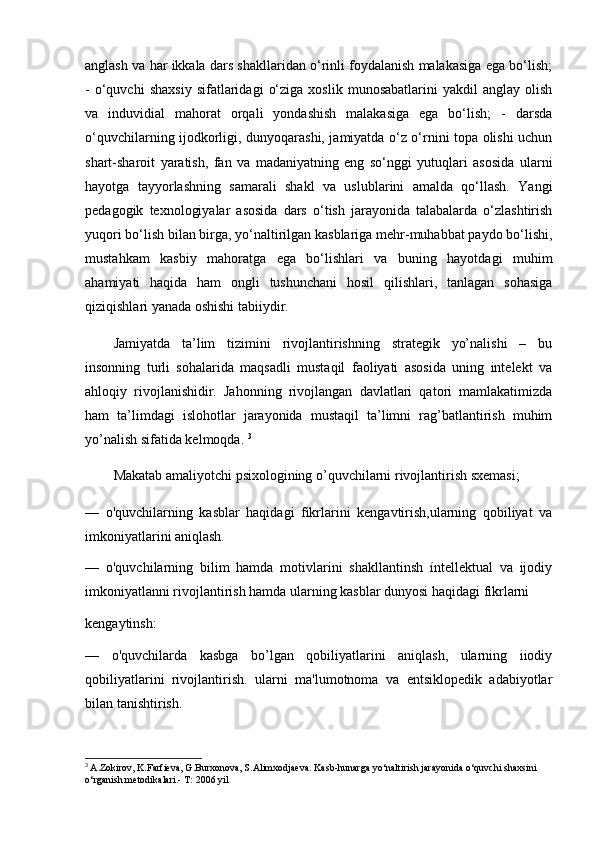 anglash va har ikkala dars shakllaridan o‘rinli foydalanish malakasiga ega bo‘lish;
-   o‘quvchi   shaxsiy   sifatlaridagi   o‘ziga   xoslik   munosabatlarini   yakdil   anglay   olish
va   induvidial   mahorat   orqali   yondashish   malakasiga   ega   bo‘lish;   -   darsda
o‘quvchilarning ijodkorligi, dunyoqarashi, jamiyatda o‘z o‘rnini topa olishi uchun
shart-sharoit   yaratish,   fan   va   madaniyatning   eng   so‘nggi   yutuqlari   asosida   ularni
hayotga   tayyorlashning   samarali   shakl   va   uslublarini   amalda   qo‘llash.   Yangi
pedagogik   texnologiyalar   asosida   dars   o‘tish   jarayonida   talabalarda   o‘zlashtirish
yuqori bo‘lish bilan birga, yo‘naltirilgan kasblariga mehr-muhabbat paydo bo‘lishi,
mustahkam   kasbiy   mahoratga   ega   bo‘lishlari   va   buning   hayotdagi   muhim
ahamiyati   haqida   ham   ongli   tushunchani   hosil   qilishlari,   tanlagan   sohasiga
qiziqishlari yanada oshishi tabiiydir.  
Jamiyatda   ta’lim   tizimini   rivojlantirishning   strategik   yo’nalishi   –   bu
insonning   turli   sohalarida   maqsadli   mustaqil   faoliyati   asosida   uning   intelekt   va
ahloqiy   rivojlanishidir.   Jahonning   rivojlangan   davlatlari   qatori   mamlakatimizda
ham   ta’limdagi   islohotlar   jarayonida   mustaqil   ta’limni   rag’batlantirish   muhim
yo’nalish sifatida kelmoqda.  3
Makatab amaliyotchi psixologining o’quvchilarni rivojlantirish sxemasi;
—   o'quvchilarning   kasblar   haqidagi   fikrlarini   kengavtirish,ularning   qobiliyat   va
imkoniyatlarini aniqlash.
—   o'quvchilarning   bilim   hamda   motivlarini   shakllantinsh   íntellektual   va   ijodiy
imkoniyatlanni rivojlantirish hamda ularning kasblar dunyosi haqidagi fikrlarni 
kengaytinsh:
—   o'quvchilarda   kasbga   bo’lgan   qobiliyatlarini   aniqlash,   ularning   iiodiy
qobiliyatlarini   rivojlantirish.   ularni   ma'lumotnoma   va   entsiklopedik   adabiyotlar
bilan tanishtirish.
3
  A.Zokirov, K.Farfieva, G.Burxonova, S.Alimxodjaeva. Kasb-hunarga yo‘naltirish jarayonida o‘quvchi shaxsini 
o‘rganish metodikalari.-  T: 2006 yil 