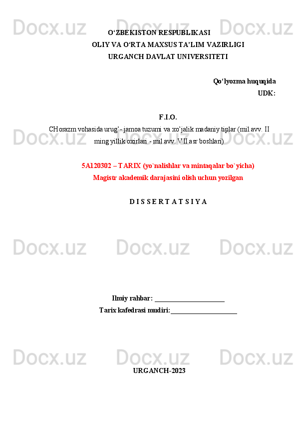 O‘ZBEKISTON RESPUBLIKASI
OLIY VA O‘RTA MAXSUS TA’LIM VAZIRLIGI
URGANCH DAVLAT UNIVERSITETI
Qo‘lyozma huquqida
           UDK:
F.I.O.
CHorazm vohasida urug’- jamoa tuzumi va xo’jalik madaniy tiplar (mil.avv. II
ming yillik oxirlari - mil.avv. VII asr boshlari)
5A120302 – TARIX (yo`nalishlar va  mintaqalar  bo`yicha) 
Magistr akademik darajasini olish uchun yozilgan
D   I   S   S   E   R   T   A   T   S   I   Y   A
Ilmiy rahbar: ____________________ 
Tarix kafedrasi mudiri:___________________ 
URGANCH-2023 