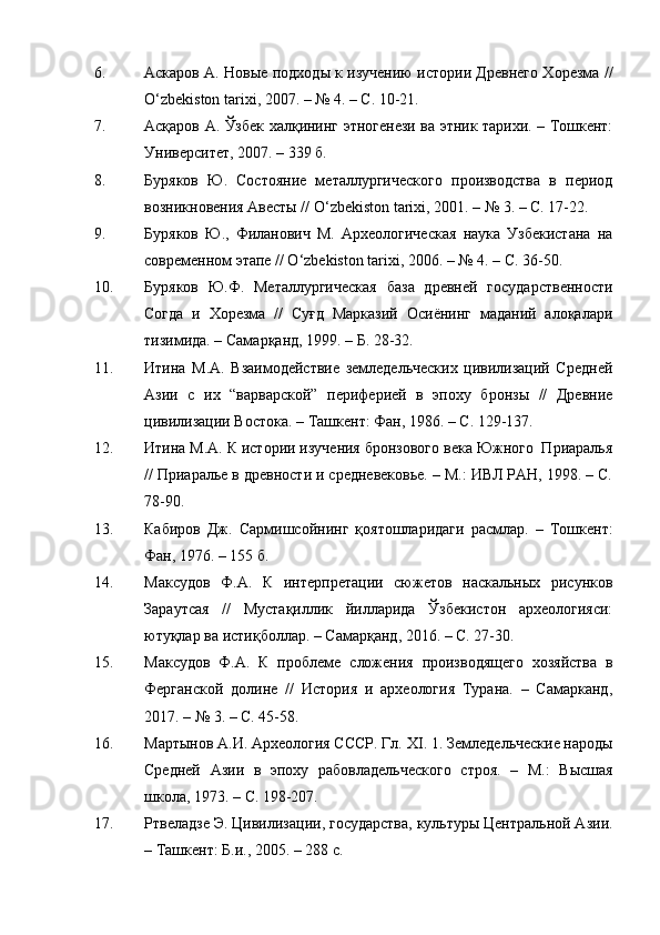 6. Аскаров А. Новые подходы к изучению истории Древнего Хорезма //
O ‘ zbekiston tarixi ,  2007. –   № 4. – С. 10-21.
7. Асқаров А. Ўзбек халқининг этногенези ва этник тарихи. – Тошкент:
Университет, 2007. – 339 б.
8. Буряков   Ю.   Состояние   металлургического   производства   в   период
возникновения Авесты // O ‘ zbekiston tarixi ,  2001.   –  №  3. – С. 17-22.
9. Буряков   Ю.,   Филанович   М.   Археологическая   наука   Узбекистана   на
современном этапе // O ‘ zbekiston tarixi ,  2006. –  №  4. – С. 36-50.
10. Буряков   Ю.Ф.   Металлургическая   база   древней   государственности
Согда   и   Хорезма   //   Суғд   Марказий   Осиёнинг   маданий   алоқалари
тизимида. – Самарқанд, 1999. – Б. 28-32.
11. Итина   М.А.   Взаимодействие   земледельческих   цивилизаций   Средней
Азии   с   их   “варварской”   периферией   в   эпоху   бронзы   //   Древние
цивилизации Востока. – Ташкент: Фан, 1986. – С. 129-137.
12. Итина М.А. К истории изучения бронзового века Южного  Приаралья
// Приаралье в древности и средневековье. – М.: ИВЛ РАН, 1998. – С.
78-90.
13. Кабиров   Дж.   Сармишсойнинг   қоятошларидаги   расмлар.   –   Тошкент:
Фан, 1976. – 155 б.
14. Максудов   Ф.А.   К   интерпретации   сюжетов   наскальных   рисунков
Зараутсая   //   Мустақиллик   йилларида   Ўзбекистон   археологияси:
ютуқлар ва истиқболлар. – Самарқанд, 2016. – С. 27-30.
15. Максудов   Ф.А.   К   проблеме   сложения   производящего   хозяйства   в
Ферганской   долине   //   История   и   археология   Турана.   –   Самарканд,
2017.  –  № 3. – С. 45-58.
16. Мартынов А.И. Археология СССР. Гл.  XI . 1. Земледельческие народы
Средней   Азии   в   эпоху   рабовладельческого   строя.   –   М.:   Высшая
школа ,  1973. – С. 198-207.
17. Ртвеладзе Э. Цивилизации, государства, культуры Центральной Азии.
– Ташкент: Б. и ., 2005. – 288 с. 