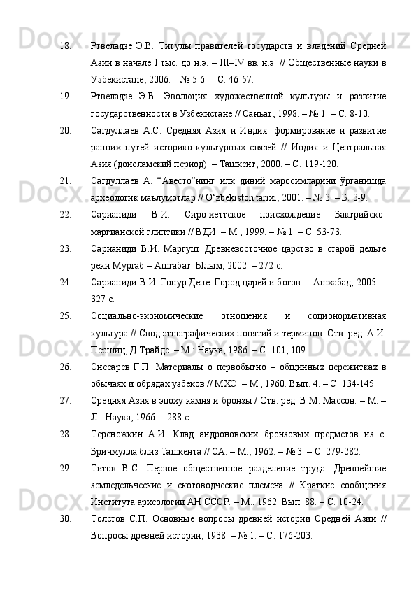 18. Ртвеладзе   Э.В.   Титулы   правителей   государств   и   владений   Средней
Азии в начале   I   тыс. до н.э. –   III – IV   вв. н.э. // Общественные науки в
Узбекистане ,  2006. –   №  5-6. – С.  46-57.
19. Ртвеладзе   Э.В.   Эволюция   художественной   культуры   и   развитие
государственности в Узбекистане // Санъат ,  1998. –   № 1. – С. 8-10.
20. Сагдуллаев   А.С.   Средняя   Азия   и   Индия:   формирование   и   развитие
ранних   путей   историко-культурных   связей   //   Индия   и   Центральная
Азия (доисламский период). – Ташкент, 2000. – С. 119-120.
21. Сагдуллаев   А.   “Авесто”нинг   илк   диний   маросимларини   ўрганишда
археологик маълумотлар // O‘zbekiston tarixi, 2001. – № 3. – Б. 3-9.
22. Сарианиди   В.И.   Сиро-хеттское   поисхождение   Бактрийско-
маргианской глиптики // ВДИ. – М., 1999. –   № 1. – С. 53-73.
23. Сарианиди   В.И.   Маргуш.   Древневосточное   царство   в   старой   дельте
реки Мургаб – Ашгабат: Ылым, 2002. – 272 с.
24. Сарианиди В.И. Гонур Депе. Город царей и богов. – Ашхабад, 2005. –
327 с.
25. Социально-экономические   отношения   и   соционормативная
культура // Свод этнографических понятий и терминов. Отв. ред. А.И.
Першиц, Д.Трайде. – М.: Наука, 1986. – С. 101, 109.
26. Снесарев   Г.П.   Материалы   о   первобытно   –   общинных   пережитках   в
обычаях и обрядах узбеков // МХЭ. – М., 1960. Вып. 4. – С. 134-145.
27. Средняя Азия в эпоху камня и бронзы / Отв. ред. В.М. Массон. – М. –
Л.:  Наука,  1966. –  288 с .
28. Тереножкин   А.И.   Клад   андроновских   бронзовых   предметов   из   с.
Бричмулла близ Ташкента // СА. – М., 1962.  –  № 3. – С. 279-282.
29. Титов   В.С.   Первое   общественное   разделение   труда.   Древнейшие
земледельческие   и   скотоводческие   племена   //   Краткие   сообщения
Института археологии АН СССР. –  М.,  1962. Вып. 88. – С. 10-24.
30. Толстов   С.П.   Основные   вопросы   древней   истории   Средней   Азии   //
Вопросы древней истории ,  1938. –   № 1. – С. 176-203. 