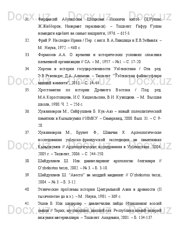31. Фирдавсий   Абулқосим.   Шоҳнома.   Икинчи   китоб   (Ҳ.Ғулом,
Ж.Жабборов,   Назармат   таржимаси).   –   Тошкент:   Ғaфур   Ғулом
номидаги адабиёт ва санъат нашриёти, 1976. – 615 б.
32. Фрай Р. Наследие Ирана / Пер. с англ. В.А.Лившица и Е.В.Зеймал я . –
М.: Наука, 1972. – 468 с.
33. Формозов   А.А.   О   времени   и   исторических   условиях   сложения
племенной организации // СА .  –  М.,  1957.  –  №1. – С. 17-20.
34. Хорезм   в   истории   государственности   Узбекистана   /   Отв.   ред.
Э.В.Ртвеладзе, Д.А. Алимова. – Ташкент: “Ўзбекистон файласуфлари
миллий жамияти”, 2013. – С. 14-44.
35. Хрестоматия   по   истории   Древнего   Востока   /   Под.   ред.
М.А.Коростовцева,  И.С. Кацнельсона, В.И. Кузищина. – М.: Высшая
школа, 1980. Ч. 2. – 256 с.
36. Хужаназаров   М.,   Сайфуллаев   Б.   Кук-Аяз   –   новый   полеолитический
памятник в Кызылкумах // ИМКУ. – Самарканд, 2000. Вып. 31. – С. 9-
20.
37. Хужаназаров   М.,   Брунет   Ф.,   Шимчак   К.   Археологические
исследования   у збекско -ф ранцузской   экспедиции   на   памятниках
К ызылкумов   //   Археологические   исследования   в   Узбекистане.   2004-
2005 г. – Ташкент, 2006. – С. 244-250 .
38. Шайдуллаев   Ш.   Илк   давлатларнинг   археологик   белгилари   //
O‘zbekiston tarixi, 2002. – № 3. – Б. 3-10.
39. Шайдуллаев   Ш.   “Авесто”   ва   моддий   маданият   //   O‘zbekiston   tarixi,
2004. – № 3. – Б. 3-12. 
40. Этнические   проблемы   истории   Центральной   Азии   в   древности   (II
тысячелетие до н.э.). – М.: Наука, 1981. – 369 с.
41. Эшов   Б.   Илк   шаҳарлар   –   давлатчилик   пайдо   бўлишининг   асосий
омили // Тарих, мустақиллик, миллий ғоя: Республика илмий-назарий
анжуман материаллари. – Тошкент: Академия, 2001. – Б. 134-137. 
