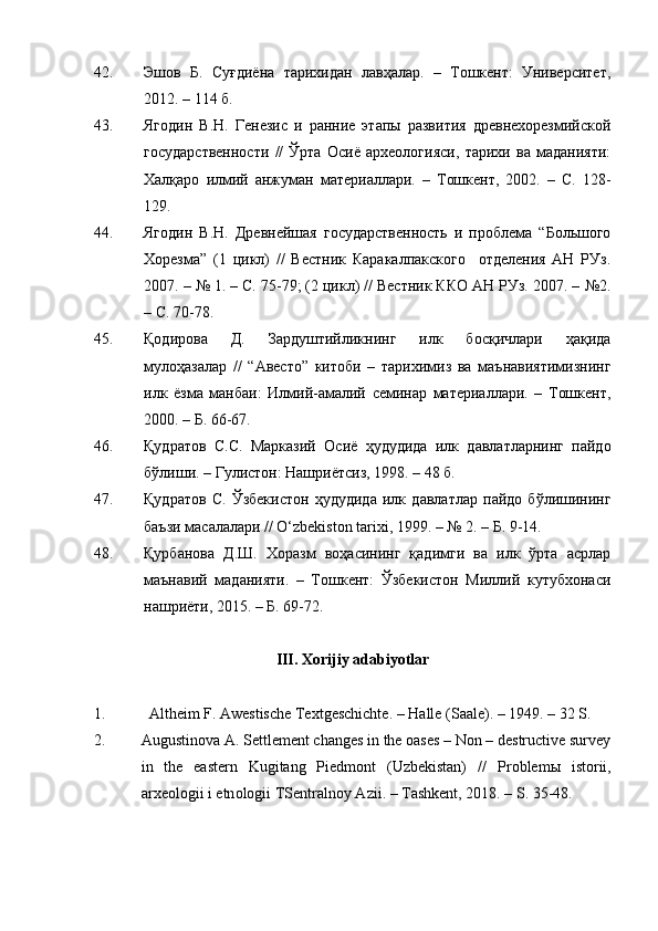 42. Эшов   Б.   Суғдиёна   тарихидан   лавҳалар.   –   Тошкент:   Университет,
2012. – 114 б.
43. Ягодин   В.Н.   Генезис   и   ранние   этапы   развития   древнехорезмийской
государственности   //   Ўрта   Осиё   археологияси,   тарихи   ва   маданияти:
Халқаро   илмий   анжуман   материаллари.   –   Тошкент,   2002.   –   С.   128-
129.
44. Ягодин   В.Н.   Древнейшая   государственность   и   проблема   “Большого
Хорезма”   (1   цикл)   //   Вестник   Каракалпакского     отделения   АН   РУз.
2007. –   № 1. – С. 75-79; (2 цикл) // Вестник ККО АН РУз. 2007. –   №2.
– С. 70-78.
45. Қодирова   Д.   Зардуштийликнинг   илк   босқичлари   ҳақида
мулоҳазалар   //   “Авесто”   китоби   –   тарихимиз   ва   маънавиятимизнинг
илк   ёзма   манбаи:   Илмий-амалий   семинар   материаллари.   –   Тошкент,
2000. – Б. 66-67.
46. Қудратов   С.С.   Марказий   Осиё   ҳудудида   илк   давлатларнинг   пайдо
бўлиши. – Гулистон: Нашриётсиз, 1998. – 48 б.
47. Қудратов   С.   Ўзбекистон   ҳудудида   илк   давлатлар   пайдо   бўлишининг
баъзи масалалари // O‘zbekiston tarixi, 1999. – № 2. – Б. 9-14.
48. Қурбанова   Д.Ш.   Хоразм   воҳасининг   қадимги   ва   илк   ўрта   асрлар
маънавий   маданияти.   –   Тошкент:   Ўзбекистон   Миллий   кутубхонаси
нашриёти, 2015. – Б. 69-72.
III.  Xorijiy adabiyotlar
1.  Altheim F. Awestische Textgeschichte. –   Halle (Sa а le). – 1949. – 32 S.
2.  Augustinova A. Settlement changes in the oases – Non – destructive survey
in   the   eastern   Kugitang   Piedmont   (Uzbekistan)   //   Pr о bl е m ы   ist о rii ,
а r хео l о gii   i   etn о l о gii   TS е ntr а ln о y   А zii . –  T а shk е nt , 2018. –  S . 35-48. 