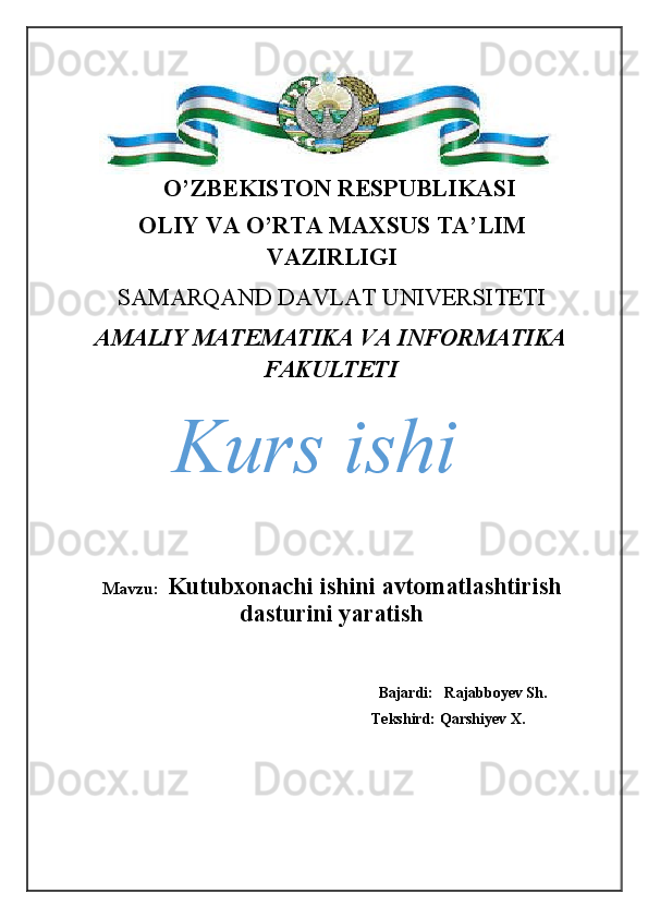 O’ZBEKISTON RESPUBLIKASI
OLIY VA O’RTA MAXSUS TA’LIM
VAZIRLIGI
SAMARQAND DAVLAT UNIVERSITETI 
AMALIY MATEMATIKA VA INFORMATIKA
FAKULTETI
Mavzu:   Kutubxonachi ishini avtomatlashtirish
dasturini yaratish
                                                                       
                                                                               Bajardi:   Rajabboyev Sh.
                                                             Tekshird: Qarshiyev X. Kurs ishi 