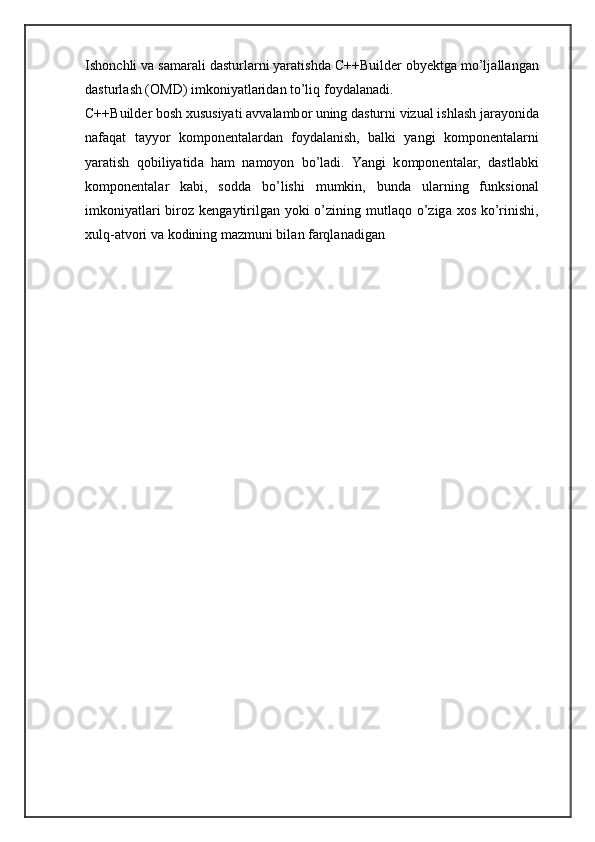 Ish о nchli v а  s а m а r а li d а sturl а rni yar а tishd а  C++Builder oby е ktg а  mo’lj а ll а ng а n
d а sturl а sh ( О MD) imk о niyatl а rid а n to’liq f о yd а l а n а di. 
C++Builder b о sh  х ususiyati  а vv а l а mb о r uning d а sturni vizu а l ishl а sh j а r а yonid а
n а f а q а t   t а yyor   k о mp о n е nt а l а rd а n   f о yd а l а nish,   b а lki   yangi   k о mp о n е nt а l а rni
yar а tish   q о biliyatid а   h а m   n а m о yon   bo’l а di.   Yangi   k о mp о n е nt а l а r,   d а stl а bki
k о mp о n е nt а l а r   k а bi,   s о dd а   bo’lishi   mumkin,   bund а   ul а rning   funksi о n а l
imk о niyatl а ri  biroz k е ng а ytirilg а n yoki  o’zining mutl а q о   o’zig а   хо s ko’rinishi,
х ulq- а tv о ri v а  k о dining m а zmuni bil а n f а rql а n а dig а n  