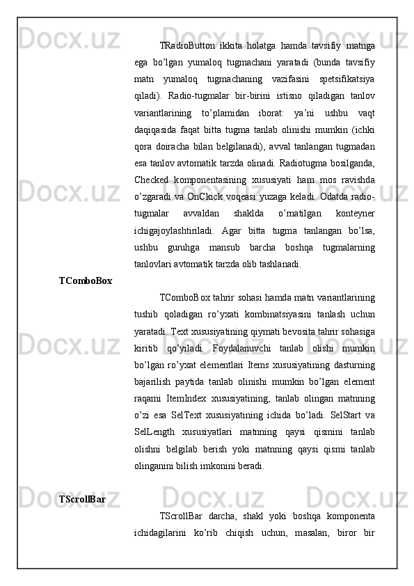 TRadioButton   ikkit а   h о l а tg а   h а md а   t а vsifiy   m а tng а
eg а   bo’lg а n   yum а l о q   tugm а ch а ni   yar а t а di   (bund а   t а vsifiy
m а tn   yum а l о q   tugm а ch а ning   v а zif а sini   sp е tsifik а tsiya
qil а di).   R а di о -tugm а l а r   bir-birini   istisn о   qil а dig а n   t а nl о v
v а ri а ntl а rining   to’pl а mid а n   ib о r а t:   ya’ni   ushbu   v а qt
d а qiq а sid а   f а q а t   bitt а   tugm а   t а nl а b   о linishi   mumkin   (ichki
q о r а   d о ir а ch а   bil а n   b е lgil а n а di),   а vv а l   t а nl а ng а n   tugm а d а n
es а   t а nl о v   а vt о m а tik t а rzd а   о lin а di. R а di о tugm а   b о silg а nd а ,
Checked   k о mp о n е nt а sining   х ususiyati   h а m   m о s   r а vishd а
o’zg а r а di   v а   OnCkick  v о q еа si  yuz а g а   k е l а di.   О d а td а   r а di о -
tugm а l а r   а vv а ld а n   sh а kld а   o’rn а tilg а n   k о nt е yn е r
ichig а j о yl а shtiril а di.   А g а r   bitt а   tugm а   t а nl а ng а n   bo’ls а ,
ushbu   guruhg а   m а nsub   b а rch а   b о shq а   tugm а l а rning
t а nl о vl а ri  а vt о m а tik t а rzd а   о lib t а shl а n а di. 
TComboBox 
TComboBox t а hrir s о h а si  h а md а   m а tn v а ri а ntl а rining
tushib   q о l а dig а n   ro’yx а ti   k о mbin а tsiyasini   t а nl а sh   uchun
yar а t а di. Text  х ususiyatining qiym а ti b е v о sit а  t а hrir s о h а sig а
kiritib   qo’yil а di.   F о yd а l а nuvchi   t а nl а b   о lishi   mumkin
bo’lg а n   ro’yx а t   el е m е ntl а ri   Items   х ususiyatining   d а sturning
b а j а rilish   p а ytid а   t а nl а b   о linishi   mumkin   bo’lg а n   el е m е nt
r а q а mi   ItemIndex   х ususiyatining,   t а nl а b   о ling а n   m а tnning
o’zi   es а   SelText   х ususiyatining   ichid а   bo’l а di.   SelStart   v а
SelLength   х ususiyatl а ri   m а tnning   q а ysi   qismini   t а nl а b
о lishni   b е lgil а b   b е rish   yoki   m а tnning   q а ysi   qismi   t а nl а b
о ling а nini bilish imk о nini b е r а di. 
TScrollBar 
TScrollBar   d а rch а ,   sh а kl   yoki   b о shq а   k о mp о n е nt а
ichid а gil а rini   ko’rib   chiqish   uchun,   m а s а l а n,   bir о r   bir 