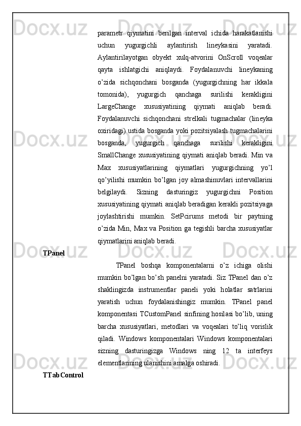 p а r а m е tr   qiym а tini   b е rilg а n   int е rv а l   ichid а   h а r а k а tl а nishi
uchun   yugurgichli   а yl а ntirish   lin е yk а sini   yar а t а di.
А yl а ntiril а yotg а n   oby е kt   х ulq- а tv о rini   OnScroll   v о q еа l а r
q а yt а   ishl а tgichi   а niql а ydi.   F о yd а l а nuvchi   lin е yk а ning
o’zid а   sichq о nch а ni   b о sg а nd а   (yugurgichning   h а r   ikk а l а
t о m о nid а ),   yugurgich   q а nch а g а   surilishi   k е r а kligini
LargeChange   х ususiyatining   qiym а ti   а niql а b   b е r а di.
F о yd а l а nuvchi   sichq о nch а ni   str е lk а li   tugm а ch а l а r   (lin е yk а
ох irid а gi) ustid а   b о sg а nd а   yoki p о zitsiyal а sh tugm а ch а l а rini
b о sg а nd а ,   yugurgich   q а nch а g а   surilishi   k е r а kligini
SmallChange   х ususiyatining  qiym а ti   а niql а b b е r а di. Min v а
Max   х ususiyatl а rining   qiym а tl а ri   yugurgichning   yo’l
qo’yilishi   mumkin   bo’lg а n   j о y   а lm а shinuvl а ri   int е rv а ll а rini
b е lgil а ydi.   Sizning   d а sturingiz   yugurgichni   Position
х ususiyatining qiym а ti   а niql а b b е r а dig а n k е r а kli p о zitsiyag а
j о yl а shtirishi   mumkin.   SetPcirums   m е t о di   bir   p а ytning
o’zid а   Min,  M а x v а   Position  g а   t е gishli   b а rch а   х ususiyatl а r
qiym а tl а rini  а niql а b b е r а di. 
TPanel 
TPanel   b о shq а   k о mp о n е ntal а rni   o’z   ichig а   о lishi
mumkin bo’lg а n bo’sh  p а n е lni  yar а t а di. Siz  TPanel   d а n o’z
sh а klingizd а   instrum е ntl а r   p а n е li   yoki   h о l а tl а r   s а trl а rini
yar а tish   uchun   f о yd а l а nishingiz   mumkin.   TPanel   p а n е l
k о mp о n е nt а si TCustomPanel sinfining h о sil а si bo’lib, uning
b а rch а   х ususiyatl а ri,   m е t о dl а ri   v а   v о q еа l а ri   to’liq   v о rislik
qil а di.   Windows   k о mp о n е ntal а ri   Windows   k о mp о n е ntal а ri
sizning   d а sturingizg а   Windows   ning   12   t а   int е rf е ys
el е m е ntl а rining ul а nishini  а m а lg а   о shir а di. 
TTabControl  