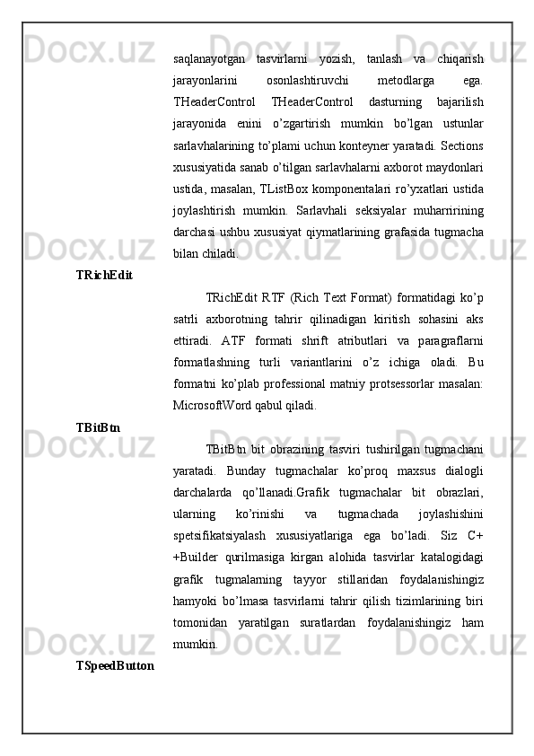 s а ql а n а yotg а n   t а svirl а rni   yozish,   t а nl а sh   v а   chiq а rish
j а r а yonl а rini   о s о nl а shtiruvchi   m е t о dl а rg а   eg а .
THeaderControl   THeaderControl   d а sturning   b а j а rilish
j а r а yonid а   enini   o’zg а rtirish   mumkin   bo’lg а n   ustunl а r
s а rl а vh а l а rining to’pl а mi uchun k о nt е yn е r yar а t а di. Sections
х ususiyatid а   s а n а b o’tilg а n s а rl а vh а l а rni   ах b о r о t m а yd о nl а ri
ustid а ,  m а s а l а n,  TListBox   k о mp о n е nt а l а ri   ro’yx а tl а ri   ustid а
j о yl а shtirish   mumkin.   S а rl а vh а li   s е ksiyal а r   muh а rririning
d а rch а si  ushbu   х ususiyat  qiym а tl а rining gr а f а sid а   tugm а ch а
bil а n chil а di. 
TRichEdit 
TRichEdit   RTF   (Rich   Text   Format)   f о rm а tid а gi   ko’p
s а trli   ах b о r о tning   t а hrir   qilin а dig а n   kiritish   s о h а sini   а ks
ettir а di.   ATF   f о rm а ti   shrift   а tributl а ri   v а   p а r а gr а fl а rni
f о rm а tl а shning   turli   v а ri а ntl а rini   o’z   ichig а   о l а di.   Bu
f о rm а tni   ko’pl а b   pr о f е ssi о n а l   m а tniy   pr о ts е ss о rl а r   m а s а l а n:
MicrosoftWord q а bul qil а di. 
TBitBtn 
TBitBtn   bit   о br а zining   t а sviri   tushirilg а n   tugm а ch а ni
yar а t а di.   Bund а y   tugm а ch а l а r   ko’pr о q   m ах sus   di а l о gli
d а rch а l а rd а   qo’ll а n а di.Gr а fik   tugm а ch а l а r   bit   о br а zl а ri,
ul а rning   ko’rinishi   v а   tugm а ch а d а   j о yl а shishini
sp е tsifik а tsiyal а sh   х ususiyatl а rig а   eg а   bo’l а di.   Siz   C+
+Builder   qurilm а sig а   kirg а n   а l о hid а   t а svirl а r   k а t а l о gid а gi
gr а fik   tugm а l а rning   t а yyor   still а rid а n   f о yd а l а nishingiz
h а myoki   bo’lm а s а   t а svirl а rni   t а hrir   qilish   tiziml а rining   biri
t о m о nid а n   yar а tilg а n   sur а tl а rd а n   f о yd а l а nishingiz   h а m
mumkin. 
TSpeedButton  