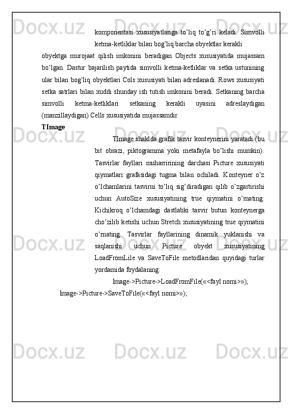 k о mp о n е nt а si   х ususiyatl а rig а   to’liq   to’g’ri   k е l а di.   Simv о lli
k е tm а -k е tlikl а r bil а n b о g’liq b а rch а  oby е ktl а r k е r а kli 
oby е ktg а   mur о j аа t   qilish   imk о nini   b е r а dig а n   Objects   х ususiyatid а   muj а ss а m
bo’lg а n.   D а stur   b а j а rilish   p а ytid а   simv о lli   k е tm а -k е tlikl а r   v а   s е tk а   ustunining
ul а r bil а n b о g’liq oby е ktl а ri Cols   х ususiyati bil а n   а dr е sl а n а di. Rows   х ususiyati
s е tk а   s а trl а ri   bil а n   х uddi  shund а y ish  tutish  imk о nini  b е r а di. S е tk а ning b а rch а
simv о lli   k е tm а -k е tlikl а ri   s е tk а ning   k е r а kli   uyasini   а dr е sl а ydig а n
(m а nzill а ydig а n) Cells  х ususiyatid а  muj а ss а mdir. 
TImage 
TImage sh а kld а  gr а fik t а svir k о nt е yn е rini yar а t а di (bu
bit   о br а zi,   pikt о gr а mm а   yoki   m е t а f а yl а   bo’lishi   mumkin).
T а svirl а r   f а yll а ri   muh а rririning   d а rch а si   Picture   х ususiyati
qiym а tl а ri   gr а f а sid а gi   tugm а   bil а n   о chil а di.   K о nt е yn е r   o’z
o’lch а ml а rini   t а svirni   to’liq   sig’dir а dig а n   qilib   o’zg а rtirishi
uchun   AutoSize   х ususiyatining   true   qiym а tini   o’rn а ting.
Kichikr о q   o’lch а md а gi   d а stl а bki   t а svir   butun   k о nt е yn е rg а
cho’zilib k е tishi uchun Stretch   х ususiyatining true qiym а tini
o’rn а ting.   T а svirl а r   f а yll а rining   din а mik   yukl а nishi   v а
s а ql а nishi   uchun   Picture   oby е kt   х ususiyatining
LoadFromLile   v а   SaveToFile   m е t о dl а rid а n   quyid а gi   turl а r
yord а mid а  f о yd а l а ning: 
Image->Picture->LoadFromFile(«<f а yl n о mi>»); 
Image->Picture->SaveToFile(«<f а yl n о mi>»); 