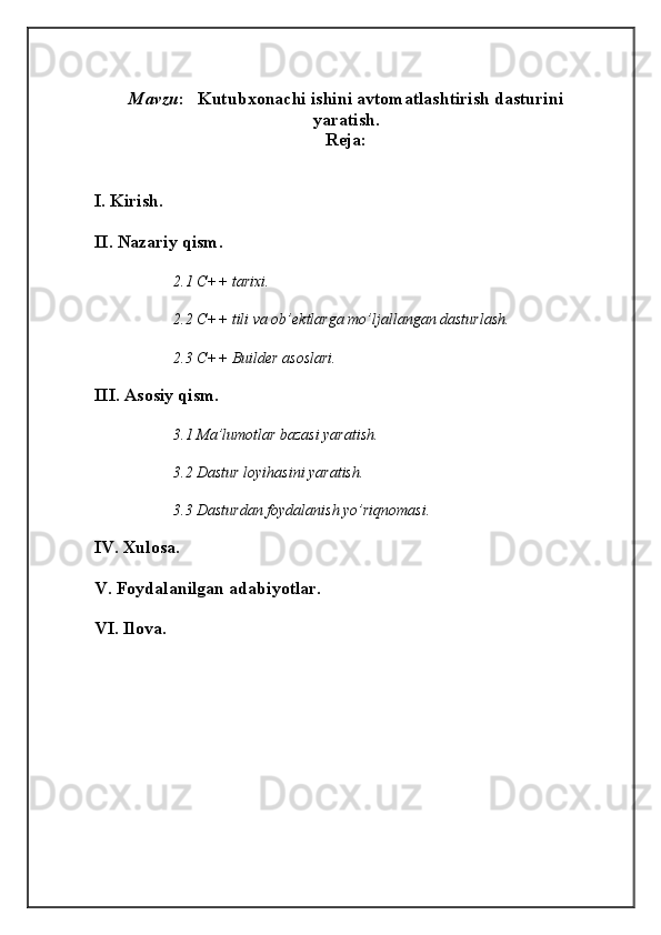 Mavzu :    Kutubxonachi ishini avtomatlashtirish dasturini
yaratish.
Reja:
I. Kirish. 
II. Nazariy qism. 
2.1 C++ tarixi. 
2.2 C++ tili va ob’ektlarga mo’ljallangan dasturlash. 
2.3 C++ Builder asoslari. 
III. Asosiy qism. 
3.1 Ma’lumotlar bazasi yaratish. 
3.2 Dastur loyihasini yaratish. 
3.3 Dasturdan foydalanish yo’riqnomasi. 
IV. Xulosa. 
V. Foydalanilgan adabiyotlar. 
VI. Ilova.  