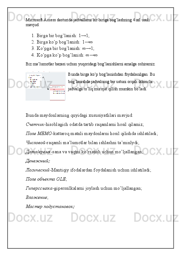 Microsoft Access dasturida jadvallarni bir biriga bog’lashning 4 xil usuli 
mavjud:
1. Birga bir bog’lanish: 1→1;
2. Birga ko’p bog’lanish: 1→∞
3. Ko’pga bir bog’lanish: ∞→1;
4. Ko’pga ko’p bog’lanish: ∞→∞
Biz ma’lumotlar bazasi uchun yuqoridagi bog’lanishlarni amalga oshiramiz.
Bunda birga ko’p bog’lanishdan foydalanilgan. Bu 
bog’lanishda jadvalning bir ustuni orqali ikkinchi 
jadvalga to’liq murojat qilish mumkin bo’ladi.
Bunda maydonlarning quyidagi xususiyatlilari mavjud:
Счетчик -hisoblagich odatda tartib raqamlarni hosil qilamiz;
Поле МЕМО -kattaroq matnli maydonlarni hosil qilishda ishlatiladi;
Числовой -raqamli ma’lumotlar bilan ishlashni ta’minlydi;
Дата/время -sana va vaqtni ko’rsatish uchun mo’ljallangan;
Денежный;
Логический -Mantiqiy ifodalardan foydalanish uchun ishlatiladi;
Поле объекта OLE ;
Гиперссылка -giperssilkalarni joylash uchun mo’ljallangan;
Вложение ;
Мастер подустановок; 