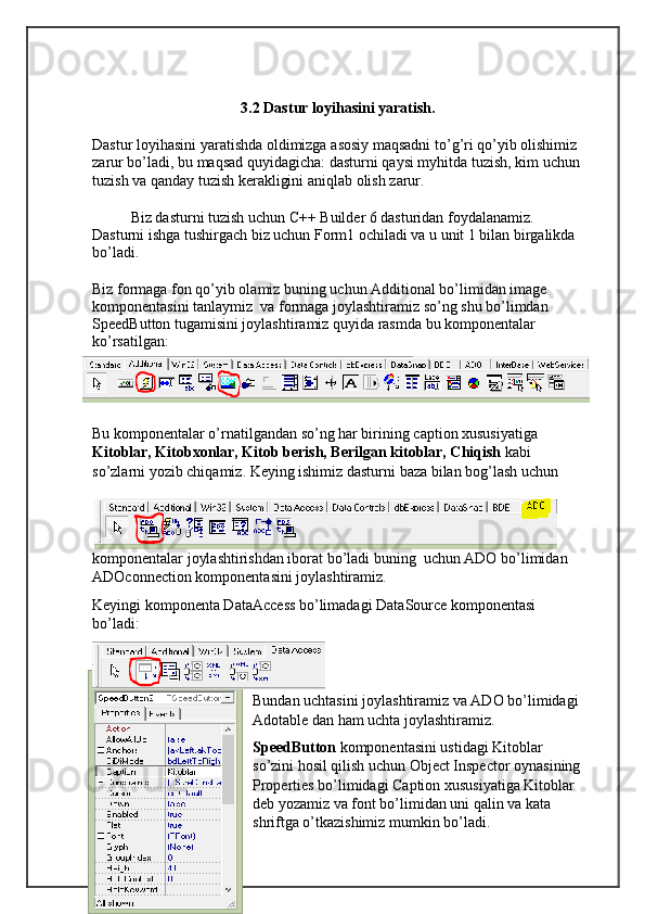 3.2  Dastur   loyihasini   yaratish .
Dastur   loyihasini   yaratishda   oldimizga   asosiy   maqsadni   to ’ g ’ ri   qo ’ yib   olishimiz  
zarur   bo ’ ladi ,  bu   maqsad   quyidagicha :  dasturni   qaysi   myhitda   tuzish ,  kim   uchun  
tuzish   va   qanday   tuzish   kerakligini   aniqlab   olish   zarur .
Biz dasturni tuzish uchun C++ Builder 6 dasturidan foydalanamiz. 
Dasturni ishga tushirgach biz uchun Form1 ochiladi va u unit 1 bilan birgalikda 
bo’ladi.
Biz formaga fon qo’yib olamiz buning uchun Additional bo’limidan image 
komponentasini tanlaymiz  va formaga joylashtiramiz so’ng shu bo’limdan 
SpeedButton tugamisini joylashtiramiz quyida rasmda bu komponentalar 
ko’rsatilgan:
Bu komponentalar o’rnatilgandan so’ng har birining caption xususiyatiga  
Kitoblar, Kitobxonlar, Kitob berish, Berilgan kitoblar, Chiqish  kabi 
so’zlarni yozib chiqamiz. Keying ishimiz dasturni baza bilan bog’lash uchun 
komponentalar joylashtirishdan iborat bo’ladi buning  uchun ADO bo’limidan 
ADOconnection komponentasini joylashtiramiz.
Keyingi komponenta DataAccess bo’limadagi DataSource komponentasi 
bo’ladi:
Bundan uchtasini joylashtiramiz va ADO bo’limidagi 
Adotable dan ham uchta joylashtiramiz.
SpeedButton  komponentasini ustidagi Kitoblar 
so’zini hosil qilish uchun Object Inspector oynasining
Properties bo’limidagi Caption xususiyatiga Kitoblar 
deb yozamiz va font bo’limidan uni qalin va kata 
shriftga o’tkazishimiz mumkin bo’ladi. 