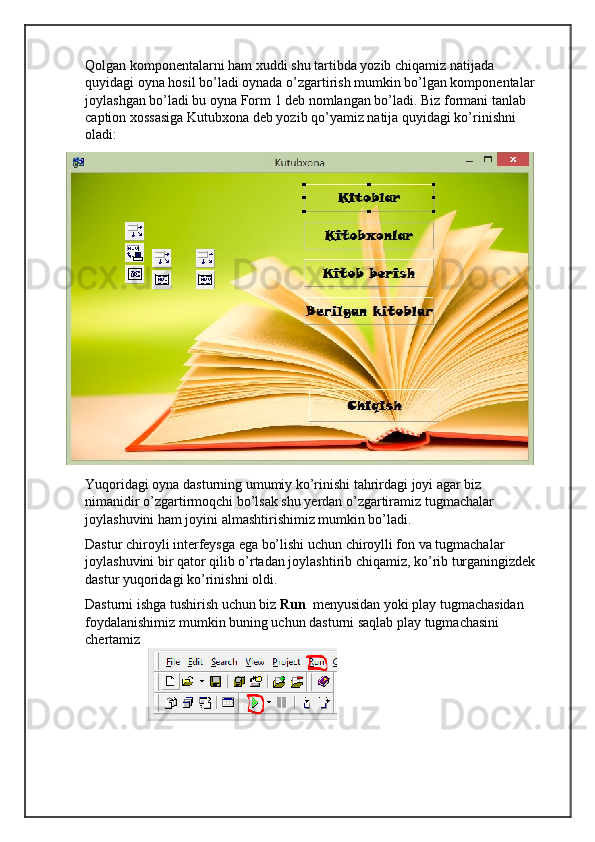 Qolgan komponentalarni ham xuddi shu tartibda yozib chiqamiz natijada 
quyidagi oyna hosil bo’ladi oynada o’zgartirish mumkin bo’lgan komponentalar 
joylashgan bo’ladi bu oyna Form 1 deb nomlangan bo’ladi. Biz formani tanlab 
caption xossasiga Kutubxona deb yozib qo’yamiz natija quyidagi ko’rinishni 
oladi:
Yuqoridagi oyna dasturning umumiy ko’rinishi tahrirdagi joyi agar biz 
nimanidir o’zgartirmoqchi bo’lsak shu yerdan o’zgartiramiz tugmachalar 
joylashuvini ham joyini almashtirishimiz mumkin bo’ladi. 
Dastur chiroyli interfeysga ega bo’lishi uchun chiroylli fon va tugmachalar 
joylashuvini bir qator qilib o’rtadan joylashtirib chiqamiz, ko’rib turganingizdek
dastur yuqoridagi ko’rinishni oldi.
Dasturni ishga tushirish uchun biz  Run   menyusidan yoki play tugmachasidan 
foydalanishimiz mumkin buning uchun dasturni saqlab play tugmachasini 
chertamiz  