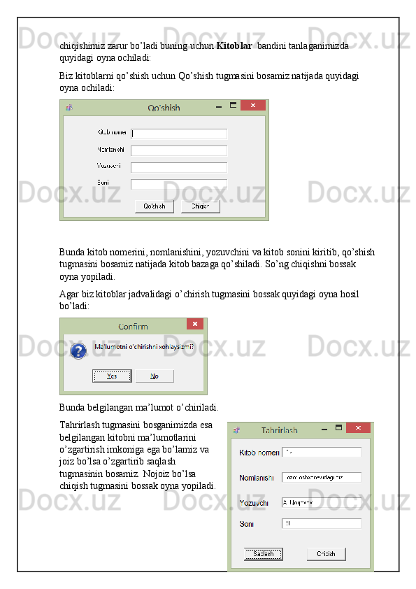chiqishimiz zarur bo’ladi buning uchun  Kitoblar   bandini tanlaganimizda 
quyidagi oyna ochiladi:
Biz kitoblarni qo’shish uchun Qo’shish tugmasini bosamiz natijada quyidagi 
oyna ochiladi:
Bunda kitob nomerini, nomlanishini, yozuvchini va kitob sonini kiritib, qo’shish
tugma sini bosamiz natijada kitob bazaga qo’shiladi. So’ng chiqishni bossak 
oyna yopiladi.
Agar biz kitoblar jadvalidagi o’chirish tugmasini bossak quyidagi oyna hosil 
bo’ladi:
Bunda belgilangan ma’lumot o’chiriladi.
Tahrirlash tugmasini bosganimizda esa
belgilangan kitobni ma’lumotlarini
o’zgartirish imkoniga ega bo’lamiz va
joiz bo’lsa o’zgartirib saqlash
tugmasinin bosamiz. Nojoiz bo’lsa
chiqish tugmasini bossak oyna yopiladi. 