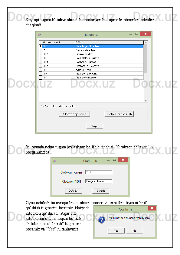 Keyingi tugma  Kitobxonlar  deb nomlangan bu tugma kitobxonlar jadvalini 
chaqiradi:
Bu oynada uchta tugma joylashgan bo’lib birinchisi “Kitobxon qo’shish” ni 
bosganimizda 
Oyna ochiladi bu oynaga biz kitobxon nomeri va ismi familiyasini kiritb 
qo’shish tugmasini bosamiz. Natijada
kitobxon qo’shiladi. Agar biz
kitobxonni o’chirmoqchi bo’lsak
“kitobxonni o’chirish” tugmasini
bosamiz va “Yes” ni tanlaymiz. 