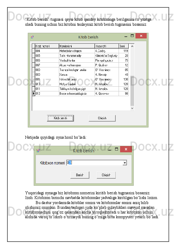 “Kitob berish” tugmasi qaysi kitob qanday kitobxonga berilganini ro’yxatga 
oladi buning uchun biz kitobni tanlaymiz kitob berish tugmasini bosamiz
Natijada quyidagi oyna hosil bo’ladi:
Yuqoridagi oynaga biz kitobxon nomerini kiritib berish tugmasini bosamiz.
Izoh: Kitobxon birinchi navbatda kitobxonlar jadvaliga kiritilgan bo’lishi lozim.
Bu dastur yordamida kitoblar sonini va kitobxonlar sonini aniq bilib 
olishimiz mumkin. Bundan tashqari juda ko’plab qulayliklari mavjud masalan 
kutubxonachini qog’oz qalamdan ancha yiroqlashtiradi u har kitobxon uchun 
alohida varoq to’ldirib o’tirmaydi buning o’rniga bitta kompyuter yetarli bo’ladi. 