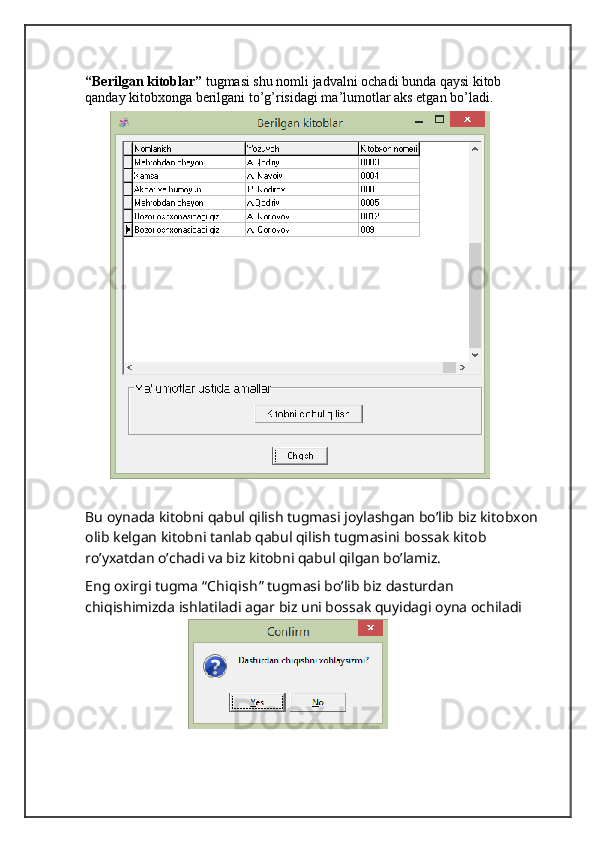 “Berilgan kitoblar”  tugmasi shu nomli jadvalni ochadi bunda qaysi kitob 
qanday kitobxonga berilgani to’g’risidagi ma’lumotlar aks etgan bo’ladi.
Bu oynada kitobni qabul qilish tugmasi joylashgan bo’lib biz kitobxon
olib kelgan kitobni tanlab qabul qilish tugmasini bossak kitob 
ro’yxatdan o’chadi va biz kitobni qabul qilgan bo’lamiz.
Eng oxirgi tugma “ Chiqish ” tugmasi bo’lib biz dasturdan 
chiqishimizda ishlatiladi agar biz uni bossak quyidagi oyna ochiladi 