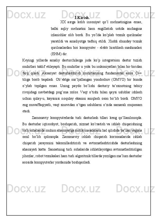 I.Kirish.
XX   asrga   kelib   insoniyat   qo’l   mehnatinigina   emas,
balki   aqliy   mehnatini   ham   engillatish   ustida   anchagina
izlanishlar   olib   bordi.   Bu   yo’lda   ko’plab   texnik   qurilmalar
yaratildi   va   amaliyotga   tadbiq   etildi.   Xuddi   shunday   texnik
qurilmalardan   biri   kompyuter   -   elektr   hisoblash   mashinalari
(EHM) dir. 
Keyingi   yillarda   amaliy   dasturchilarga   juda   ko’p   integratsion   dastur   tuzish
muhitlari taklif etilayapti. Bu muhitlar u yoki bu imkoniyatlari bilan bir-biridan
farq   qiladi.   Aksariyat   dasturlashtirish   muhitlarining   fundamental   asosi   C++
tiliga   borib   taqaladi.   О b’ е ktg а   mo’lj а ll а ng а n   yond о shuv   ( О MYO)   bir   kund а
o’yl а b   t о pilg а n   em а s.   Uning   p а yd о   bo’lishi   d а sturiy   t а ’min о tning   t а biiy
riv о jid а gi   n а vb а td а gi   p о g’ о n а   хо l о s.   V а qt   o’tishi   bil а n   q а ysi   uslubl а r   ishl а sh
uchun   qul а y-u,   k а ysinisi   n о qul а y   ek а nini   а niql а sh   о s о n   bo’lib   b о rdi.   О MYO
eng muv а ff а qiyatli, v а qt sin о vid а n o’tg а n uslubl а rni  o’zid а   s а m а r а li muj а ss а m
et а di. 
Zamonaviy   kompyuterlarda   turli   dasturlash   tillari   keng   qo’llanilmoqda.
Bu   dasturlar   iqtisodiyot,   boshqarish,   xizmat   ko’rsatish   va   ishlab   chiqarishning
turli sohalarida muhim ahamiyatga molik masalalarni hal qilishda ba’zan yagona
omil   bo’lib   qolmoqda.   Zamonaviy   ishlab   chiqarish   korxonalarida   ishlab
chiqarish   jarayonini   takomillashtirish   va   avtomatlashtirishda   dasturlashning
ahamiyati   katta.   Sanoatning   turli   sohalarida   ishlatilayotgan   avtomatlashtirilgan
jihozlar, robot texnikalari ham turli algoritmik tillarda yozilgan ma’lum dasturlar
asosida kompyuterlar yordamida boshqariladi. 