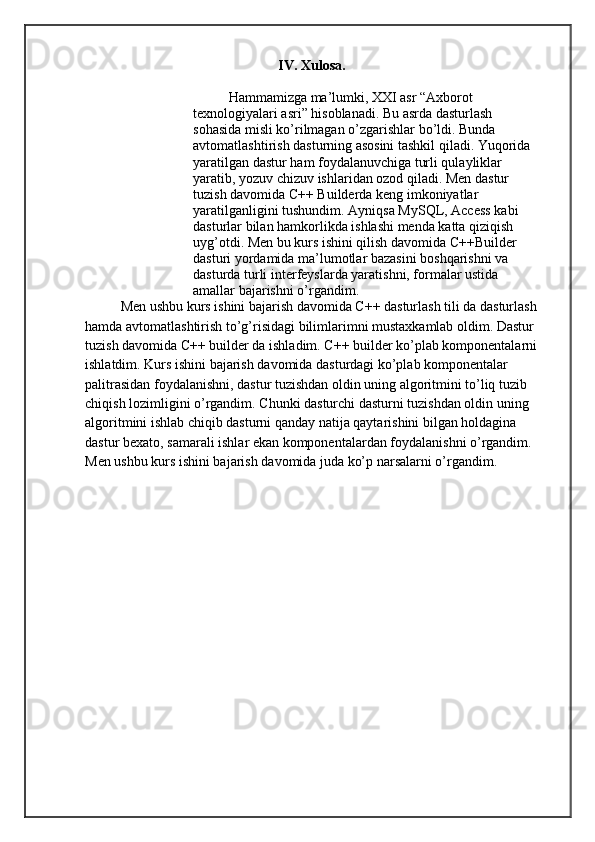 IV. Xulosa.
Hammamizga ma’lumki, XXI asr “Axborot 
texnologiyalari asri” hisoblanadi. Bu asrda dasturlash 
sohasida misli ko’rilmagan o’zgarishlar bo’ldi. Bunda 
avtomatlashtirish dasturning asosini tashkil qiladi. Yuqorida 
yaratilgan dastur ham foydalanuvchiga turli qulayliklar 
yaratib, yozuv chizuv ishlaridan ozod qiladi. Men dastur 
tuzish davomida C++ Builderda keng imkoniyatlar 
yaratilganligini tushundim. Ayniqsa MySQL, Access kabi 
dasturlar bilan hamkorlikda ishlashi menda katta qiziqish 
uyg’otdi. Men bu kurs ishini qilish davomida C++Builder 
dasturi yordamida ma’lumotlar bazasini boshqarishni va 
dasturda turli interfeyslarda yaratishni, formalar ustida 
amallar bajarishni o’rgandim. 
Men ushbu kurs ishini bajarish davomida C++ dasturlash tili da dasturlash
hamda avtomatlashtirish to’g’risidagi bilimlarimni mustaxkamlab oldim. Dastur 
tuzish davomida C++ builder da ishladim. C++ builder ko’plab komponentalarni
ishlatdim. Kurs ishini bajarish davomida dasturdagi ko’plab komponentalar 
palitrasidan foydalanishni, dastur tuzishdan oldin uning algoritmini to’liq tuzib 
chiqish lozimligini o’rgandim. Chunki dasturchi dasturni tuzishdan oldin uning 
algoritmini ishlab chiqib dasturni qanday natija qaytarishini bilgan holdagina 
dastur bexato, samarali ishlar ekan komponentalardan foydalanishni o’rgandim. 
Men ushbu kurs ishini bajarish davomida juda ko’p narsalarni o’rgandim. 