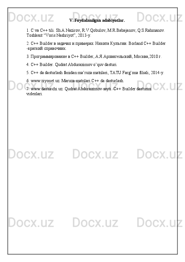 V. Foydalanilgan adabiyotlar.
1. C va C++ tili. Sh.A.Nazirov, R.V.Qobulov, M.R.Babajanov, Q.S.Rahmanov. 
Toshkent “Voris Nashriyot”, 2013-y. 
2. C++ Builder в задачах и примерах. Никита Кулътин. Borland C++ Builder 
-краткий справочник. 
3. Программирование в C++ Builder, А.Я.Архангельский, Москва,2010 г. 
4. C++ Builder. Qudrat Abduraximov o’quv dasturi. 
5. C++ da dasturlash fanidan ma’ruza matnlari, TATU Farg’ona filiali, 2014-y. 
6. www.ziyonet.uz. Maruza matnlari C++ da dasturlash. 
7. www.dasturchi.uz. Qudrat Abduraximov sayti. C++ Builder dasturini 
videolari.  