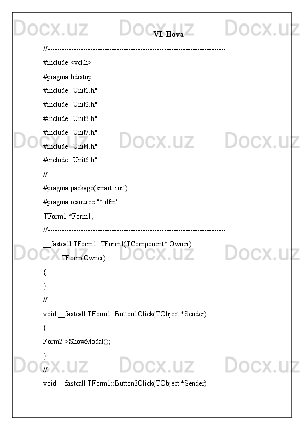 VI. Ilova
//---------------------------------------------------------------------------
#include <vcl.h>
#pragma hdrstop
#include "Unit1.h"
#include "Unit2.h"
#include "Unit3.h"
#include "Unit7.h"
#include "Unit4.h"
#include "Unit6.h"
//---------------------------------------------------------------------------
#pragma package(smart_init)
#pragma resource "*.dfm"
TForm1 *Form1;
//---------------------------------------------------------------------------
__fastcall TForm1::TForm1(TComponent* Owner)
        : TForm(Owner)
{
}
//---------------------------------------------------------------------------
void __fastcall TForm1::Button1Click(TObject *Sender)
{
Form2->ShowModal();
}
//---------------------------------------------------------------------------
void __fastcall TForm1::Button3Click(TObject *Sender) 