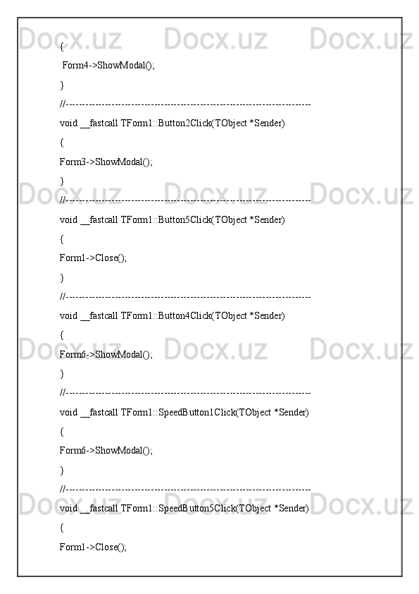 {
 Form4->ShowModal();
}
//---------------------------------------------------------------------------
void __fastcall TForm1::Button2Click(TObject *Sender)
{
Form3->ShowModal();
}
//---------------------------------------------------------------------------
void __fastcall TForm1::Button5Click(TObject *Sender)
{
Form1->Close();
}
//---------------------------------------------------------------------------
void __fastcall TForm1::Button4Click(TObject *Sender)
{
Form6->ShowModal();
}
//---------------------------------------------------------------------------
void __fastcall TForm1::SpeedButton1Click(TObject *Sender)
{
Form6->ShowModal();        
}
//---------------------------------------------------------------------------
void __fastcall TForm1::SpeedButton5Click(TObject *Sender)
{
Form1->Close();         