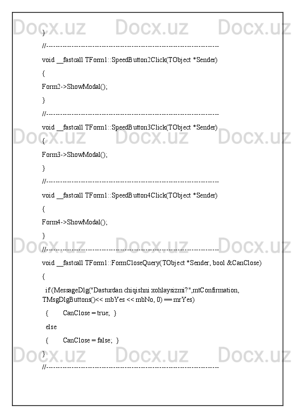 }
//---------------------------------------------------------------------------
void __fastcall TForm1::SpeedButton2Click(TObject *Sender)
{
Form2->ShowModal();        
}
//---------------------------------------------------------------------------
void __fastcall TForm1::SpeedButton3Click(TObject *Sender)
{
Form3->ShowModal();        
}
//---------------------------------------------------------------------------
void __fastcall TForm1::SpeedButton4Click(TObject *Sender)
{
Form4->ShowModal();        
}
//---------------------------------------------------------------------------
void __fastcall TForm1::FormCloseQuery(TObject *Sender, bool &CanClose)
{
  if (MessageDlg("Dasturdan chiqishni xohlaysizmi?",mtConfirmation, 
TMsgDlgButtons()<< mbYes << mbNo, 0) == mrYes)
  {        CanClose = true;  }
  else
  {        CanClose = false;  }
}
//--------------------------------------------------------------------------- 