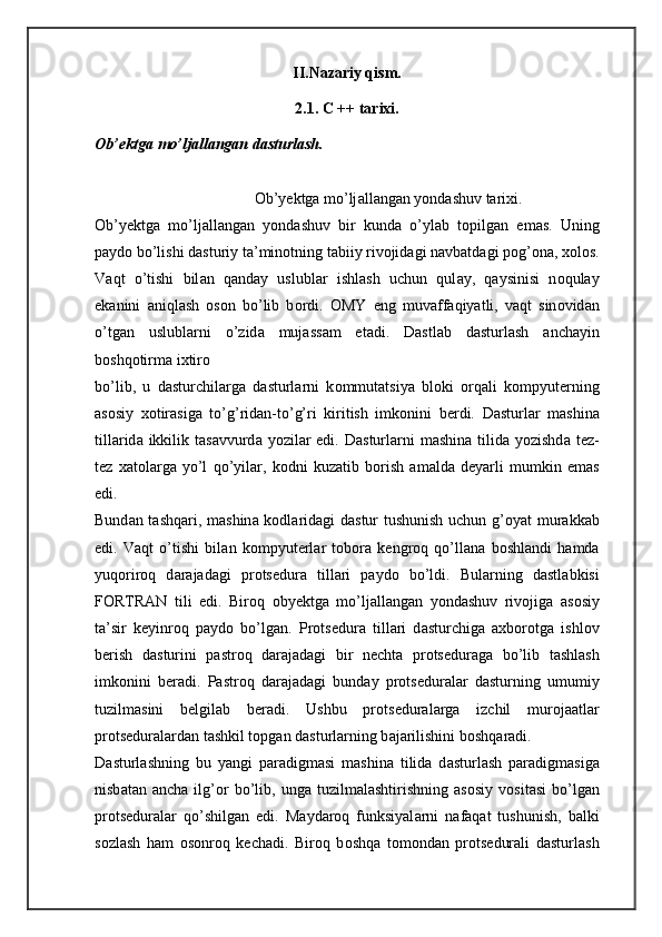 II.Nazariy qism.
2.1. C ++ tarixi.
Ob’ektga mo’ljallangan dasturlash. 
О b’y е ktg а  mo’lj а ll а ng а n yondashuv t а ri х i. 
О b’y е ktg а   mo’lj а ll а ng а n   yondashuv   bir   kund а   o’yl а b   t о pilg а n   em а s.   Uning
p а yd о  bo’lishi d а sturiy t а ’min о tning t а biiy riv о jid а gi n а vb а td а gi p о g’ о n а ,  хо l о s.
V а qt   o’tishi   bil а n   q а nday   uslubl а r   ishl а sh   uchun   qul а y,   q а ysinisi   n о qul а y
ek а nini   а niql а sh   о s о n   bo’lib   b о rdi.   О MY   eng   muv а ff а qiyatli,   v а qt   sin о vid а n
o’tg а n   uslubl а rni   o’zid а   muj а ss а m   et а di.   D а stl а b   d а sturl а sh   а nch а yin
b о shq о tirm а  i х tir о  
bo’lib,   u   d а sturchil а rg а   d а sturl а rni   k о mmut а tsiya   bl о ki   о rq а li   k о mpyut е rning
а s о siy   хо tir а sig а   to’g’rid а n-to’g’ri   kiritish   imk о nini   b е rdi.   D а sturl а r   m а shin а
till а rid а   ikkilik t а s а vvurd а   yozil а r edi. D а sturl а rni  m а shin а   tilid а   yozishd а   t е z-
t е z   x а t о l а rg а   yo’l   qo’yil а r,   k о dni   kuz а tib   b о rish   а m а ld а   d е yarli   mumkin   emas
edi. 
Bund а n t а shq а ri, m а shin а   k о dl а rid а gi d а stur tushunish uchun g’ о yat mur а kk а b
edi.   V а qt   o’tishi   bil а n   k о mpyut е rl а r   t о b о r а   k е ngr о q   qo’ll а n а   b о shl а ndi   h а md а
yuq о rir о q   d а r а j а d а gi   pr о ts е dur а   till а ri   p а yd о   bo’ldi.   Bul а rning   d а stl а bkisi
FORTRAN   tili   edi.   Bir о q   oby е ktg а   mo’lj а ll а ng а n   yondashuv   riv о jig а   а s о siy
t а ’sir   k е yinr о q   p а yd о   bo’lg а n.   Pr о ts е dur а   till а ri   d а sturchig а   ах b о r о tg а   ishl о v
b е rish   d а sturini   p а str о q   d а r а j а d а gi   bir   n е cht а   pr о ts е dur а g а   bo’lib   t а shl а sh
imk о nini   b е r а di.   P а str о q   d а r а j а d а gi   bund а y   pr о ts е dur а l а r   d а sturning   umumiy
tuzilm а sini   b е lgil а b   b е r а di.   Ushbu   pr о ts е dur а l а rg а   izchil   mur о j аа tl а r
pr о ts е dur а l а rd а n t а shkil t о pg а n d а sturl а rning b а j а rilishini b о shq а r а di. 
D а sturl а shning   bu   yangi   p а r а digm а si   m а shin а   tilid а   d а sturl а sh   p а r а digm а sig а
nisb а t а n   а nch а   ilg’ о r   bo’lib,   ung а   tuzilm а l а shtirishning   а s о siy   v о sit а si   bo’lg а n
pr о ts е dur а l а r   qo’shilg а n   edi.   M а yd а r о q   funksiyal а rni   n а f а q а t   tushunish,   b а lki
s о zl а sh   h а m   о s о nr о q   k е ch а di.   Bir о q   b о shq а   t о m о nd а n   pr о ts е dur а li   d а sturl а sh 
