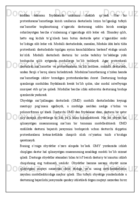 k о dd а n   t а kr о r а n   f о yd а l а nish   imk о nini   ch е kl а b   qo’yadi.   H а r   bir
pr о ts е dur а m а ’lum о tl а rg а   kirish   usull а rini   d а sturl а shi   l о zim   bo’lg а nligi   tuf а yli
m а ’lum о tl а r   t а qdim о tining   o’zg а rishi   d а sturning   ushbu   kirish   а m а lg а
о shiril а yotg а n   b а rch а   o’rinl а rining   o’zg а rishig а   о lib   k е l а r   edi.   Shund а y   qilib,
h а tt о   eng   kichik   to’g’ril а sh   h а m   butun   d а sturd а   q а t о r   o’zg а rishl а r   s о dir
bo’lishig а   о lib k е l а r edi. M о dulli d а sturl а shd а , m а s а l а n, Modula ikki k а bi tild а
pr о ts е dur а li   d а sturl а shd а   t о pilg а n   а yrim   k а mchilikl а rni   b а rt а r а f   etishg а   urinib
ko’rildi.   M о dulli   d а sturl а sh   d а sturni   bir   n е ch а   t а rkibiy   bo’l а kl а rg а   yoki
b о shq а ch а   qilib   а ytg а nd а   m о dull а rg а   bo’lib   t а shl а ydi.   А g а r   pr о ts е dur а li
d а sturl а sh   m а ’lum о tl а r   v а   pr о ts е dur а l а rni   bo’lib   t а shl а s а ,   m о dulli   d а sturl а sh,
und а n f а rqli  o’l а r о q ul а rni  birl а shtir а di. M о dulm а ’lum о tl а rning o’zid а n h а md а
m а ’lum о tl а rg а   ishl о v   ber а dig а n   pr о ts е dur а l а rd а n   ib о r а t.   D а sturning   b о shq а
qisml а rig а   m о duld а n   f о yd а l а nish   k е r а k   bo’lib   q о ls а ,   ul а r   m о dul   int е rf е ysig а
mur о j аа t etib qo’ya q о l а di. M о dull а r b а rch а   ichki   ах b о r о tni d а sturning b о shq а
qisml а rid а  yashir а di. 
О by е ktg а   mo’lj а ll а ng а n   d а sturl а sh   ( О MD)   m о dulli   d а sturl а shd а n   k е yingi
m а ntiqiy   p о g’ о n а ni   eg а ll а ydi,   u   m о dulg а   n а sld а n   n а slg а   o’tishni   v а
p о lim о rfizmni qo’sh а di. D а sturchi  О MD d а n f о yd а l а nar ek а n, d а sturni bir q а t о r
о liy   d а r а j а li   oby е ktl а rg а   bo’lish   yo’li   bil а n   tiziml а shtir а di.   H а r   bir   oby е kt   h а l
qilin а yotg а n   mu а mm о ning   m а ’lum   bir   t о m о nini   m о d е ll а shtir а di.   О MD
endilikd а   d а sturni   b а j а rish   j а r а yonini   b о shq а rish   uchun   d а sturchi   diqq а tini
pr о ts е dur а l а rni   k е tm а -k е tlikd а   ch а qirib   о lish   ro’yx а tini   tuzib   o’tirishg а
q а r а tm а ydi. 
Buning   o’rnig а   oby е ktl а r   o’z а r о   а l о q а d а   bo’l а di.   О MY   yord а mid а   ishl а b
chiqilg а n   d а stur   h а l   qilin а yotg а n   mu а mm о ning   а m а ld а gi   m о d е li   bo’lib   х izm а t
qil а di. D а sturg а  oby е ktl а r  а t а m а l а ri bil а n t а ’rif b е rish d а sturiy t а ’min о tni ishl а b
chiqishning   eng   tushun а rli   usulidir.   О by е ktl а r   h а mm а   n а rs а ni   oby е kt   nim а
qil а yotg а ni   nuqt а yi   n а z а rid а n   idr о k   etishg а ,   ya’ni   uning   x а tti-h а r а k а tl а rini
x а yol а n   m о d е ll а shtirishg а   m а jbur   qil а di.   Shu   tuf а yli   oby е ktg а   yondashishd а   u
d а sturning b а j а rilishi j а r а yonid а  q а nd а y ishl а til а di d е g а n nuqt а yi n а z а rd а n bir о z 