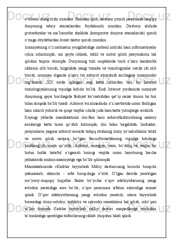 e’tib о rni ch а lg’itishi mumkin. Shund а y qilib, d а sturni yozish j а r а yonid а  h а qiqiy
dunyoning   t а biiy   а t а m а l а rid а n   f о yd а l а nish   mumkin.   D а sturni   а l о hid а
pr о ts е dur а l а r   v а   m а ’lum о tl а r   sh а klid а   (k о mpyut е r   dunyosi   а t а m а l а rid а )   qurish
o’rnig а  oby е ktl а rd а n ib о r а t d а stur qurish mumkin. 
Insoniyatning o’z mehnatini yengillatishga muttasil intilishi ham informatsiyalar
rolini   oshirmoqda,   uni   qayta   ishlash,   tahlil   va   sintez   qilish   jarayonlarini   hal
qilishni   taqozo   etmoqda.   Dunyoning   turli   nuqtalarida   turib   o’zaro   hamkorlik
ishlarini   olib   borish,   birgalikda   yangi   texnika   va   texnologiyalar   ustida   ish   olib
borish,   umuman   olganda   o’zaro   tez   axborot   almashish   anchagina   muammolar
tug’dirardi.   XX   asrda   qilingan   eng   katta   ishlardan   biri   bu   Internet
texnologiyalarining   vujudga   kelishi   bo’ldi.   Endi   Internet   yordamida   insoniyat
dunyoning   qaysi   burchagida   faoliyat   ko’rsatishdan   qat’iy   nazar   doimo   bir-biri
bilan aloqada bo’lib turadi. Axborot tez almashishi o’z navbatida inson faolligini
ham oshirib yubordi va qisqa vaqtlar ichida juda ham katta yutuqlarga erishildi. 
Keyingi   yillarda   mamlakatimiz   ilm-fani   ham   axborotlashtirishning   nazariy
asoslariga   katta   hissa   qo’shib   kelmoqda,   shu   bilan   birgalikda,   hodisalar,
jarayonlarni yagona axborot asosida tadqiq etishning ilmiy yo’nalishlarini tahlil
va   sintez   qilish   natijasi   bo’lgan   fan-informatikaning   vujudga   kelishiga
boshlang’ich   nuqta   qo’yildi.   Axborot,   energiya,   vazn,   bo’shliq   va   vaqtni   bir
butun   holda   batafsil   o’rganish   hozirgi   vaqtda   inson   hayotining   barcha
jabhalarida muhim axamiyatga ega bo’lib qolmoqda. 
Mamlakatimizda   «Kadrlar   tayyorlash   Milliy   dasturi»ning   birinchi   bosqichi
yakunlanib,   ikkinchi   -   sifat   bosqichiga   o’tildi.   O’tgan   davrda   yaratilgan
me’yoriy-xuquqiy   hujjatlar   fanlar   bo’yicha   o’quv   adabiyotlarining   yangi
avlodini   yaratishga   asos   bo’lib,   o’quv   jarayonini   sifatini   oshirishga   xizmat
qiladi.   O’quv   adabiyotlarining   yangi   avlodini   yaratish,   ularni   tayyorlash
borasidagi  ilmiy-uslubiy, tashkiliy va iqtisodiy masalalarni hal qilish, uzlo’qsiz
ta’lim   tizimida   Kadrlar   tayyorlash   milliy   dasturi   maqsadlariga   erishishni
ta’minlashga qaratilgan tadbirlarning ishlab chiqishni talab qiladi.  