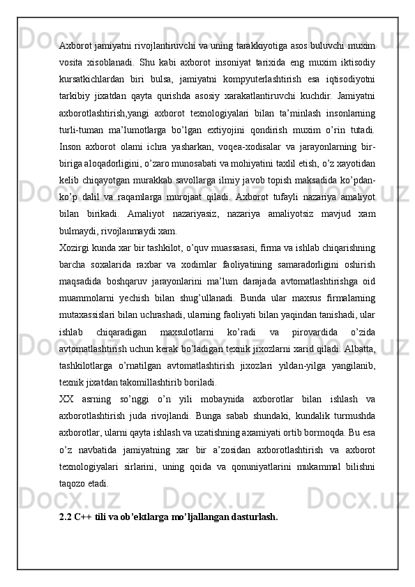 Axborot jamiyatni rivojlantiruvchi va uning tarakkiyotiga asos buluvchi muxim
vosita   xisoblanadi.   Shu   kabi   axborot   insoniyat   tarixida   eng   muxim   iktisodiy
kursatkichlardan   biri   bulsa,   jamiyatni   kompyuterlashtirish   esa   iqtisodiyotni
tarkibiy   jixatdan   qayta   qurishda   asosiy   xarakatlantiruvchi   kuchdir.   Jamiyatni
axborotlashtirish,yangi   axborot   texnologiyalari   bilan   ta’minlash   insonlarning
turli-tuman   ma’lumotlarga   bo’lgan   extiyojini   qondirish   muxim   o’rin   tutadi.
Inson   axborot   olami   ichra   yasharkan,   voqea-xodisalar   va   jarayonlarning   bir-
biriga aloqadorligini, o’zaro munosabati va mohiyatini taxlil etish, o’z xayotidan
kelib chiqayotgan murakkab savollarga ilmiy javob topish maksadida  ko’pdan-
ko’p   dalil   va   raqamlarga   murojaat   qiladi.   Axborot   tufayli   nazariya   amaliyot
bilan   birikadi.   Amaliyot   nazariyasiz,   nazariya   amaliyotsiz   mavjud   xam
bulmaydi, rivojlanmaydi xam. 
Xozirgi kunda xar bir tashkilot, o’quv muassasasi, firma va ishlab chiqarishning
barcha   soxalarida   raxbar   va   xodimlar   faoliyatining   samaradorligini   oshirish
maqsadida   boshqaruv   jarayonlarini   ma’lum   darajada   avtomatlashtirishga   oid
muammolarni   yechish   bilan   shug’ullanadi.   Bunda   ular   maxsus   firmalarning
mutaxassislari bilan uchrashadi, ularning faoliyati bilan yaqindan tanishadi, ular
ishlab   chiqaradigan   maxsulotlarni   ko’radi   va   pirovardida   o’zida
avtomatlashtirish uchun kerak bo’ladigan texnik jixozlarni xarid qiladi. Albatta,
tashkilotlarga   o’rnatilgan   avtomatlashtirish   jixozlari   yildan-yilga   yangilanib,
texnik jixatdan takomillashtirib boriladi. 
XX   asrning   so’nggi   o’n   yili   mobaynida   axborotlar   bilan   ishlash   va
axborotlashtirish   juda   rivojlandi.   Bunga   sabab   shundaki,   kundalik   turmushda
axborotlar, ularni qayta ishlash va uzatishning axamiyati ortib bormoqda. Bu esa
o’z   navbatida   jamiyatning   xar   bir   a’zosidan   axborotlashtirish   va   axborot
texnologiyalari   sirlarini,   uning   qoida   va   qonuniyatlarini   mukammal   bilishni
taqozo etadi. 
2.2 C++ tili va ob’ektlarga mo’ljallangan dasturlash. 