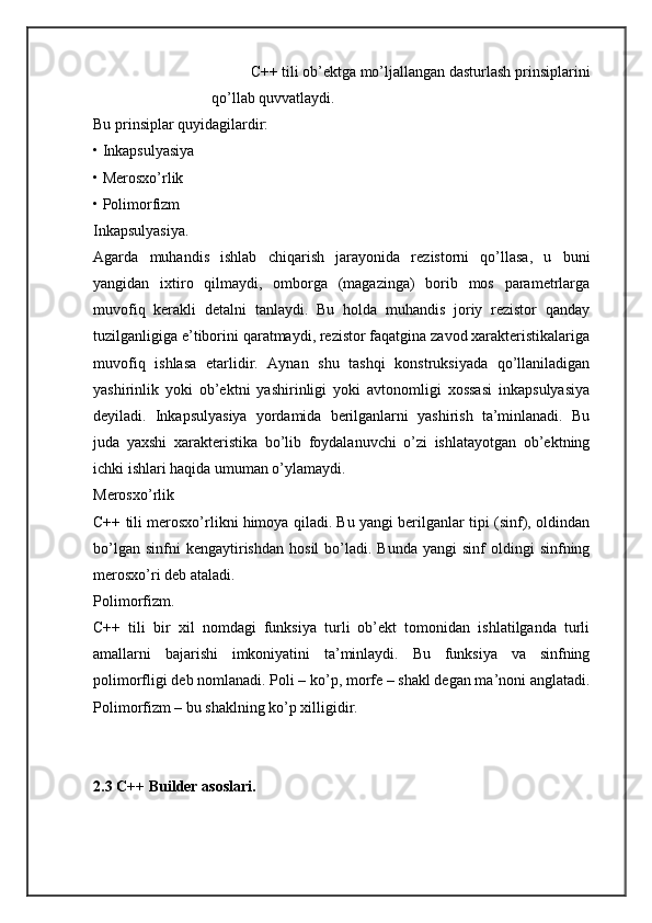 C++ tili ob’ektga mo’ljallangan dasturlash prinsiplarini
qo’llab quvvatlaydi. 
Bu prinsiplar quyidagilardir: 
• Inkapsulyasiya 
• Merosxo’rlik 
• Polimorfizm 
Inkapsulyasiya. 
Agarda   muhandis   ishlab   chiqarish   jarayonida   rezistorni   qo’llasa,   u   buni
yangidan   ixtiro   qilmaydi,   omborga   (magazinga)   borib   mos   parametrlarga
muvofiq   kerakli   detalni   tanlaydi.   Bu   holda   muhandis   joriy   rezistor   qanday
tuzilganligiga e’tiborini qaratmaydi, rezistor faqatgina zavod xarakteristikalariga
muvofiq   ishlasa   etarlidir.   Aynan   shu   tashqi   konstruksiyada   qo’llaniladigan
yashirinlik   yoki   ob’ektni   yashirinligi   yoki   avtonomligi   xossasi   inkapsulyasiya
deyiladi.   Inkapsulyasiya   yordamida   berilganlarni   yashirish   ta’minlanadi.   Bu
juda   yaxshi   xarakteristika   bo’lib   foydalanuvchi   o’zi   ishlatayotgan   ob’ektning
ichki ishlari haqida umuman o’ylamaydi. 
Merosxo’rlik 
C++ tili merosxo’rlikni himoya qiladi. Bu yangi berilganlar tipi (sinf), oldindan
bo’lgan  sinfni  kengaytirishdan   hosil  bo’ladi.  Bunda  yangi  sinf  oldingi  sinfning
merosxo’ri deb ataladi. 
Polimorfizm. 
C++   tili   bir   xil   nomdagi   funksiya   turli   ob’ekt   tomonidan   ishlatilganda   turli
amallarni   bajarishi   imkoniyatini   ta’minlaydi.   Bu   funksiya   va   sinfning
polimorfligi deb nomlanadi. Poli – ko’p, morfe – shakl degan ma’noni anglatadi.
Polimorfizm – bu shaklning ko’p xilligidir. 
2.3 C++ Builder  а s о sl а ri.