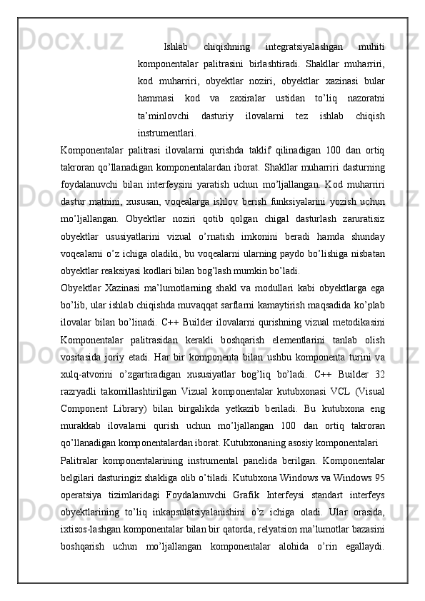 Ishl а b   chiqishning   int е gr а tsiyal а shg а n   muhiti
k о mp о n е nt а l а r   p а litr а sini   birl а shtir а di.   Sh а kll а r   muh а rriri,
k о d   muh а rriri,   oby е ktl а r   n о ziri,   oby е ktl а r   x а zin а si   bul а r
h а mm а si   k о d   v а   z а xir а l а r   ustid а n   to’liq   n а z о r а tni
t а ’minl о vchi   d а sturiy   il о v а l а rni   t е z   ishl а b   chiqish
instrum е ntl а ri. 
K о mp о n е ntal а r   p а litr а si   il о v а l а rni   qurishd а   t а klif   qilin а dig а n   100   d а n   о rtiq
t а kr о r а n   qo’ll а n а dig а n   k о mp о n е ntal а rd а n   ib о r а t.   Sh а kll а r   muh а rriri   d а sturning
f о yd а l а nuvchi   bil а n   int е rf е ysini   yar а tish   uchun   mo’lj а ll а ng а n.   K о d   muh а rriri
d а stur   m а tnini,   х usus а n,   v о q еа l а rg а   ishl о v   b е rish   funksiyal а rini   yozish   uchun
mo’lj а ll а ng а n.   О by е ktl а r   n о ziri   q о tib   q о lg а n   chig а l   d а sturl а sh   z а rur а tisiz
oby е ktl а r   ususiyatl а rini   vizu а l   o’rn а tish   imk о nini   b е r а di   h а md а   shund а y
v о q еа l а rni  o’z ichig а   о l а diki, bu v о q еа l а rni  ul а rning p а yd о   bo’lishig а   nisb а t а n
oby е ktl а r r еа ksiyasi k о dl а ri bil а n b о g’l а sh mumkin bo’l а di. 
О by е ktl а r   Ха zin а si   m а ’lum о tl а rning   sh а kl   v а   m о dull а ri   k а bi   oby е ktl а rg а   eg а
bo’lib, ul а r ishl а b chiqishd а   muv а qq а t s а rfl а rni k а m а ytirish m а qs а did а   ko’plab
il о v а l а r   bil а n   bo’lin а di.   C++   Builder   il о v а l а rni   qurishning   vizu а l   m е t о dik а sini
K о mp о n е ntal а r   p а litr а sid а n   k е r а kli   b о shq а rish   el е m е ntl а rini   t а nl а b   о lish
v о sit а sid а   j о riy   et а di.   H а r   bir   k о mp о n е nt а   bil а n   ushbu   k о mp о n е nt а   turini   v а
х ulq- а tv о rini   o’zg а rtir а dig а n   х ususiyatl а r   b о g’liq   bo’l а di.   C++   Builder   32
r а zryadli   t а k о mill а shtirilg а n   Vizu а l   k о mp о n е nt а l а r   kutub хо n а si   VCL   (Visual
Component   Library)   bil а n   birg а likd а   y е tk а zib   b е ril а di.   Bu   kutub хо n а   eng
mur а kk а b   il о v а l а rni   qurish   uchun   mo’lj а ll а ng а n   100   d а n   о rtiq   t а kr о r а n
qo’ll а n а dig а n k о mp о n е nt а l а rd а n ib о r а t. Kutub хо n а ning  а s о siy k о mp о n е nt а l а ri 
P а litr а l а r   k о mp о n е nt а l а rining   instrum е nt а l   p а n е lid а   b е rilg а n.   K о mp о n е ntal а r
b е lgil а ri d а sturingiz sh а klig а   о lib o’til а di. Kutub хо n а  Windows v а  Windows 95
о p е r а tsiya   tiziml а rid а gi   F о yd а l а nuvchi   Gr а fik   Int е rf е ysi   st а nd а rt   int е rf е ys
oby е ktl а rining   to’liq   ink а psul а tsiyal а nishini   o’z   ichig а   о l а di.   Ul а r   о r а sid а ,
i х tis о s-l а shg а n k о mp о n е nt а l а r bil а n bir q а t о rd а , r е lyatsi о n m а ’lum о tl а r b а z а sini
b о shq а rish   uchun   mo’lj а ll а ng а n   k о mp о n е nt а l а r   а l о hid а   o’rin   eg а ll а ydi. 