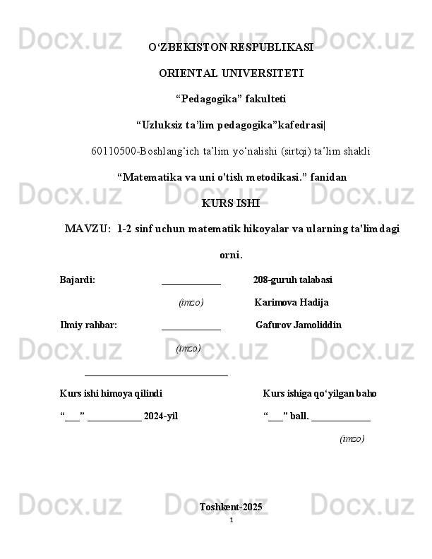 O‘ZBEKISTON RESPUBLIKASI
ORIENTAL UNIVERSITETI
“ Pedagogika” fakulteti
“Uzluksiz ta’lim pedagogika”kafedrasi|
60110500-Boshlang‘ich ta’lim yo‘nalishi (sirtqi) ta’lim shakli
  “ Matematika va uni o'tish metodikasi.” fanidan
KURS ISHI
 MAVZU:   1-2 sinf uchun matematik hikoyalar va ularning ta'limdagi
orni.
Bajardi: ____________             208-guruh talabasi
                    (imzo)                     Karimova Hadija
Ilmiy rahbar: ____________                Gafurov Jamoliddin
                  (imzo)
_______________ ______________
Kurs ishi himoya qilindi Kurs ishiga qo‘yilgan baho 
“___” ___________ 2024-yil “___” ball. ____________
(imzo)
Toshkent-2025
1 