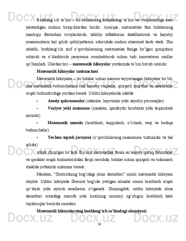 Boshlang‘ich ta’lim  – bu bolalarning kelajakdagi  ta’lim  va rivojlanishiga asos
yaratadigan   muhim   bosqichlardan   biridir.   Ayniqsa,   matematika   fani   bolalarning
mantiqiy   fikrlashini   rivojlantirish,   tahliliy   tafakkurini   shakllantirish   va   hayotiy
muammolarni   hal   qilish   qobiliyatlarini   oshirishda   muhim   ahamiyat   kasb   etadi.   Shu
sababli,   boshlang‘ich   sinf   o‘quvchilarining   matematika   faniga   bo‘lgan   qiziqishini
oshirish   va   o‘zlashtirish   jarayonini   osonlashtirish   uchun   turli   innovatsion   usullar
qo‘llaniladi. Ulardan biri –  matematik hikoyalar  yordamida ta’lim berish usulidir.
Matematik hikoyalar tushunchasi
Matematik hikoyalar – bu bolalar uchun maxsus tayyorlangan hikoyalar bo‘lib,
ular matematik tushunchalarni real hayotiy voqealar, qiziqarli syujetlar va xarakterlar
orqali tushuntirishga yordam beradi. Ushbu hikoyalarda odatda:
 Asosiy qahramonlar  (odamlar, hayvonlar yoki xayoliy personajlar)
 Vaziyat   yoki   muammo   (masalan,   qandaydir   hisoblash   yoki   taqsimlash
zarurati)
 Matematik   masala   (hisoblash,   taqqoslash,   o‘lchash,   vaqt   va   boshqa
tushunchalar)
 Yechim topish jarayoni   (o‘quvchilarning muammoni  tushunishi  va hal
qilishi)
ishlab chiqilgan bo‘ladi. Bu usul matematika fanini an’anaviy quruq formulalar
va qoidalar orqali tushuntirishdan farqli ravishda, bolalar uchun qiziqarli va tushunarli
shaklda yetkazish imkonini beradi.
Masalan,   "Sherzodning   bog‘idagi   olma   daraxtlari"   nomli   matematik   hikoyani
olaylik.   Ushbu   hikoyada   Sherzod   bog‘ida   yetilgan   olmalar   sonini   hisoblash   orqali
qo‘shish   yoki   ayirish   amallarini   o‘rganadi.   Shuningdek,   ushbu   hikoyada   olma
daraxtlari   orasidagi   masofa   yoki   hosilning   umumiy   og‘irligini   hisoblash   kabi
topshiriqlar berilishi mumkin.
Matematik hikoyalarning boshlang‘ich ta’limdagi ahamiyati
10 