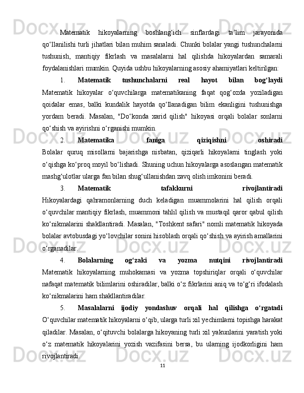 Matematik   hikoyalarning   boshlang‘ich   sinflardagi   ta’lim   jarayonida
qo‘llanilishi turli jihatlari bilan muhim sanaladi. Chunki bolalar yangi tushunchalarni
tushunish,   mantiqiy   fikrlash   va   masalalarni   hal   qilishda   hikoyalardan   samarali
foydalanishlari mumkin. Quyida ushbu hikoyalarning asosiy ahamiyatlari keltirilgan:
1. Matematik   tushunchalarni   real   hayot   bilan   bog‘laydi
Matematik   hikoyalar   o‘quvchilarga   matematikaning   faqat   qog‘ozda   yoziladigan
qoidalar   emas,   balki   kundalik   hayotda   qo‘llanadigan   bilim   ekanligini   tushunishga
yordam   beradi.   Masalan,   "Do‘konda   xarid   qilish"   hikoyasi   orqali   bolalar   sonlarni
qo‘shish va ayirishni o‘rganishi mumkin.
2. Matematika   faniga   qiziqishni   oshiradi
Bolalar   quruq   misollarni   bajarishga   nisbatan,   qiziqarli   hikoyalarni   tinglash   yoki
o‘qishga ko‘proq moyil bo‘lishadi. Shuning uchun hikoyalarga asoslangan matematik
mashg‘ulotlar ularga fan bilan shug‘ullanishdan zavq olish imkonini beradi.
3. Matematik   tafakkurni   rivojlantiradi
Hikoyalardagi   qahramonlarning   duch   keladigan   muammolarini   hal   qilish   orqali
o‘quvchilar mantiqiy fikrlash, muammoni tahlil qilish va mustaqil qaror qabul qilish
ko‘nikmalarini shakllantiradi. Masalan, "Toshkent  safari" nomli matematik hikoyada
bolalar avtobusdagi yo‘lovchilar sonini hisoblash orqali qo‘shish va ayirish amallarini
o‘rganadilar.
4. Bolalarning   og‘zaki   va   yozma   nutqini   rivojlantiradi
Matematik   hikoyalarning   muhokamasi   va   yozma   topshiriqlar   orqali   o‘quvchilar
nafaqat matematik bilimlarini oshiradilar, balki o‘z fikrlarini aniq va to‘g‘ri ifodalash
ko‘nikmalarini ham shakllantiradilar.
5. Masalalarni   ijodiy   yondashuv   orqali   hal   qilishga   o‘rgatadi
O‘quvchilar matematik hikoyalarni o‘qib, ularga turli xil yechimlarni topishga harakat
qiladilar. Masalan, o‘qituvchi bolalarga hikoyaning turli xil yakunlarini yaratish yoki
o‘z   matematik   hikoyalarini   yozish   vazifasini   bersa,   bu   ularning   ijodkorligini   ham
rivojlantiradi.
11 