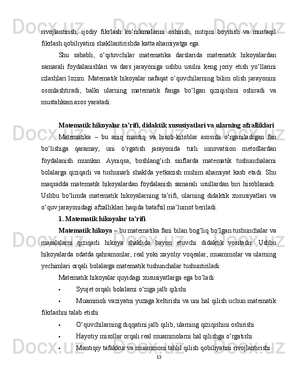 rivojlantirish,   ijodiy   fikrlash   ko‘nikmalarini   oshirish,   nutqini   boyitish   va   mustaqil
fikrlash qobiliyatini shakllantirishda katta ahamiyatga ega.
Shu   sababli,   o‘qituvchilar   matematika   darslarida   matematik   hikoyalardan
samarali   foydalanishlari   va   dars   jarayoniga   ushbu   usulni   keng   joriy   etish   yo‘llarini
izlashlari  lozim.  Matematik   hikoyalar  nafaqat  o‘quvchilarning  bilim  olish   jarayonini
osonlashtiradi,   balki   ularning   matematik   fanga   bo‘lgan   qiziqishini   oshiradi   va
mustahkam asos yaratadi.
Matematik hikoyalar ta’rifi, didaktik xususiyatlari va ularning afzalliklari
Matematika   –   bu   aniq   mantiq   va   hisob-kitoblar   asosida   o‘rganiladigan   fan
bo‘lishiga   qaramay,   uni   o‘rgatish   jarayonida   turli   innovatsion   metodlardan
foydalanish   mumkin.   Ayniqsa,   boshlang‘ich   sinflarda   matematik   tushunchalarni
bolalarga   qiziqarli   va   tushunarli   shaklda   yetkazish   muhim   ahamiyat   kasb   etadi.   Shu
maqsadda   matematik   hikoyalardan   foydalanish   samarali   usullardan   biri   hisoblanadi.
Ushbu   bo‘limda   matematik   hikoyalarning   ta’rifi,   ularning   didaktik   xususiyatlari   va
o‘quv jarayonidagi afzalliklari haqida batafsil ma’lumot beriladi.
1. Matematik hikoyalar ta’rifi
Matematik hikoya  – bu matematika fani bilan bog‘liq bo‘lgan tushunchalar va
masalalarni   qiziqarli   hikoya   shaklida   bayon   etuvchi   didaktik   vositadir.   Ushbu
hikoyalarda odatda qahramonlar, real yoki xayoliy voqealar, muammolar va ularning
yechimlari orqali bolalarga matematik tushunchalar tushuntiriladi.
Matematik hikoyalar quyidagi xususiyatlarga ega bo‘ladi:
 Syujet orqali bolalarni o‘ziga jalb qilishi
 Muammoli vaziyatni yuzaga keltirishi va uni hal qilish uchun matematik
fikrlashni talab etishi
 O‘quvchilarning diqqatini jalb qilib, ularning qiziqishini oshirishi
 Hayotiy misollar orqali real muammolarni hal qilishga o‘rgatishi
 Mantiqiy tafakkur va muammoni tahlil qilish qobiliyatini rivojlantirishi
13 