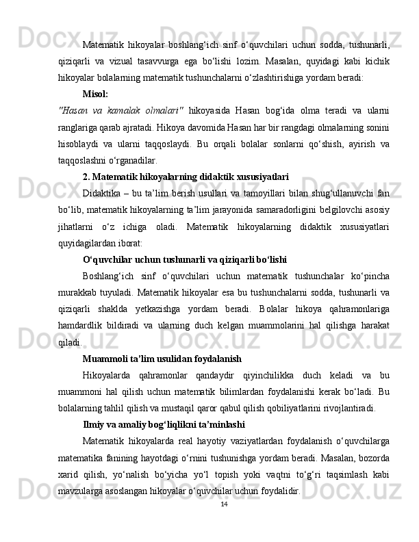 Matematik   hikoyalar   boshlang‘ich   sinf   o‘quvchilari   uchun   sodda,   tushunarli,
qiziqarli   va   vizual   tasavvurga   ega   bo‘lishi   lozim.   Masalan,   quyidagi   kabi   kichik
hikoyalar bolalarning matematik tushunchalarni o‘zlashtirishiga yordam beradi:
Misol:
"Hasan   va   kamalak   olmalari"   hikoyasida   Hasan   bog‘ida   olma   teradi   va   ularni
ranglariga qarab ajratadi. Hikoya davomida Hasan har bir rangdagi olmalarning sonini
hisoblaydi   va   ularni   taqqoslaydi.   Bu   orqali   bolalar   sonlarni   qo‘shish,   ayirish   va
taqqoslashni o‘rganadilar.
2. Matematik hikoyalarning didaktik xususiyatlari
Didaktika   –   bu   ta’lim   berish   usullari   va   tamoyillari   bilan   shug‘ullanuvchi   fan
bo‘lib, matematik hikoyalarning ta’lim jarayonida samaradorligini belgilovchi asosiy
jihatlarni   o‘z   ichiga   oladi.   Matematik   hikoyalarning   didaktik   xususiyatlari
quyidagilardan iborat:
O‘quvchilar uchun tushunarli va qiziqarli bo‘lishi
Boshlang‘ich   sinf   o‘quvchilari   uchun   matematik   tushunchalar   ko‘pincha
murakkab   tuyuladi.   Matematik   hikoyalar   esa   bu   tushunchalarni   sodda,   tushunarli   va
qiziqarli   shaklda   yetkazishga   yordam   beradi.   Bolalar   hikoya   qahramonlariga
hamdardlik   bildiradi   va   ularning   duch   kelgan   muammolarini   hal   qilishga   harakat
qiladi.
Muammoli ta’lim usulidan foydalanish
Hikoyalarda   qahramonlar   qandaydir   qiyinchilikka   duch   keladi   va   bu
muammoni   hal   qilish   uchun   matematik   bilimlardan   foydalanishi   kerak   bo‘ladi.   Bu
bolalarning tahlil qilish va mustaqil qaror qabul qilish qobiliyatlarini rivojlantiradi.
Ilmiy va amaliy bog‘liqlikni ta’minlashi
Matematik   hikoyalarda   real   hayotiy   vaziyatlardan   foydalanish   o‘quvchilarga
matematika fanining hayotdagi o‘rnini tushunishga yordam beradi. Masalan, bozorda
xarid   qilish,   yo‘nalish   bo‘yicha   yo‘l   topish   yoki   vaqtni   to‘g‘ri   taqsimlash   kabi
mavzularga asoslangan hikoyalar o‘quvchilar uchun foydalidir.
14 