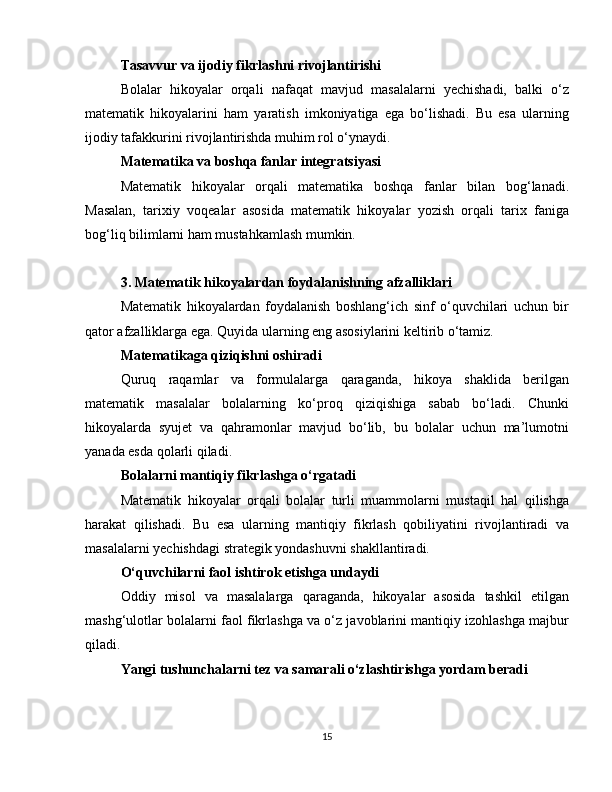 Tasavvur va ijodiy fikrlashni rivojlantirishi
Bolalar   hikoyalar   orqali   nafaqat   mavjud   masalalarni   yechishadi,   balki   o‘z
matematik   hikoyalarini   ham   yaratish   imkoniyatiga   ega   bo‘lishadi.   Bu   esa   ularning
ijodiy tafakkurini rivojlantirishda muhim rol o‘ynaydi.
Matematika va boshqa fanlar integratsiyasi
Matematik   hikoyalar   orqali   matematika   boshqa   fanlar   bilan   bog‘lanadi.
Masalan,   tarixiy   voqealar   asosida   matematik   hikoyalar   yozish   orqali   tarix   faniga
bog‘liq bilimlarni ham mustahkamlash mumkin.
3. Matematik hikoyalardan foydalanishning afzalliklari
Matematik   hikoyalardan   foydalanish   boshlang‘ich   sinf   o‘quvchilari   uchun   bir
qator afzalliklarga ega. Quyida ularning eng asosiylarini keltirib o‘tamiz.
Matematikaga qiziqishni oshiradi
Quruq   raqamlar   va   formulalarga   qaraganda,   hikoya   shaklida   berilgan
matematik   masalalar   bolalarning   ko‘proq   qiziqishiga   sabab   bo‘ladi.   Chunki
hikoyalarda   syujet   va   qahramonlar   mavjud   bo‘lib,   bu   bolalar   uchun   ma’lumotni
yanada esda qolarli qiladi.
Bolalarni mantiqiy fikrlashga o‘rgatadi
Matematik   hikoyalar   orqali   bolalar   turli   muammolarni   mustaqil   hal   qilishga
harakat   qilishadi.   Bu   esa   ularning   mantiqiy   fikrlash   qobiliyatini   rivojlantiradi   va
masalalarni yechishdagi strategik yondashuvni shakllantiradi.
O‘quvchilarni faol ishtirok etishga undaydi
Oddiy   misol   va   masalalarga   qaraganda,   hikoyalar   asosida   tashkil   etilgan
mashg‘ulotlar bolalarni faol fikrlashga va o‘z javoblarini mantiqiy izohlashga majbur
qiladi.
Yangi tushunchalarni tez va samarali o‘zlashtirishga yordam beradi
15 