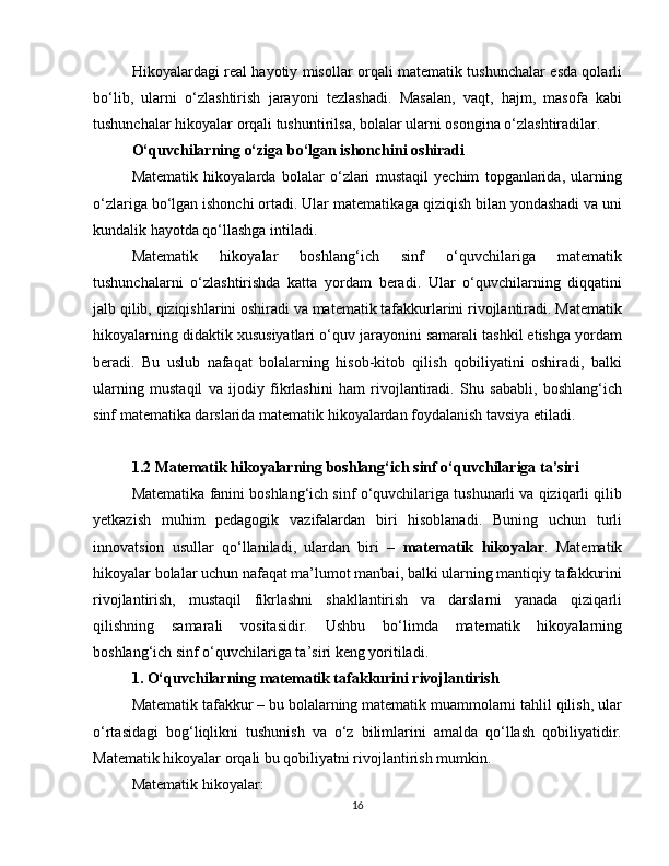 Hikoyalardagi real hayotiy misollar orqali matematik tushunchalar esda qolarli
bo‘lib,   ularni   o‘zlashtirish   jarayoni   tezlashadi.   Masalan,   vaqt,   hajm,   masofa   kabi
tushunchalar hikoyalar orqali tushuntirilsa, bolalar ularni osongina o‘zlashtiradilar.
O‘quvchilarning o‘ziga bo‘lgan ishonchini oshiradi
Matematik   hikoyalarda   bolalar   o‘zlari   mustaqil   yechim   topganlarida,   ularning
o‘zlariga bo‘lgan ishonchi ortadi. Ular matematikaga qiziqish bilan yondashadi va uni
kundalik hayotda qo‘llashga intiladi.
Matematik   hikoyalar   boshlang‘ich   sinf   o‘quvchilariga   matematik
tushunchalarni   o‘zlashtirishda   katta   yordam   beradi.   Ular   o‘quvchilarning   diqqatini
jalb qilib, qiziqishlarini oshiradi va matematik tafakkurlarini rivojlantiradi. Matematik
hikoyalarning didaktik xususiyatlari o‘quv jarayonini samarali tashkil etishga yordam
beradi.   Bu   uslub   nafaqat   bolalarning   hisob-kitob   qilish   qobiliyatini   oshiradi,   balki
ularning   mustaqil   va   ijodiy   fikrlashini   ham   rivojlantiradi.   Shu   sababli,   boshlang‘ich
sinf matematika darslarida matematik hikoyalardan foydalanish tavsiya etiladi.
1.2 Matematik hikoyalarning boshlang‘ich sinf o‘quvchilariga ta’siri
Matematika fanini boshlang‘ich sinf o‘quvchilariga tushunarli va qiziqarli qilib
yetkazish   muhim   pedagogik   vazifalardan   biri   hisoblanadi.   Buning   uchun   turli
innovatsion   usullar   qo‘llaniladi,   ulardan   biri   –   matematik   hikoyalar .   Matematik
hikoyalar bolalar uchun nafaqat ma’lumot manbai, balki ularning mantiqiy tafakkurini
rivojlantirish,   mustaqil   fikrlashni   shakllantirish   va   darslarni   yanada   qiziqarli
qilishning   samarali   vositasidir.   Ushbu   bo‘limda   matematik   hikoyalarning
boshlang‘ich sinf o‘quvchilariga ta’siri keng yoritiladi.
1. O‘quvchilarning matematik tafakkurini rivojlantirish
Matematik tafakkur – bu bolalarning matematik muammolarni tahlil qilish, ular
o‘rtasidagi   bog‘liqlikni   tushunish   va   o‘z   bilimlarini   amalda   qo‘llash   qobiliyatidir.
Matematik hikoyalar orqali bu qobiliyatni rivojlantirish mumkin.
Matematik hikoyalar:
16 