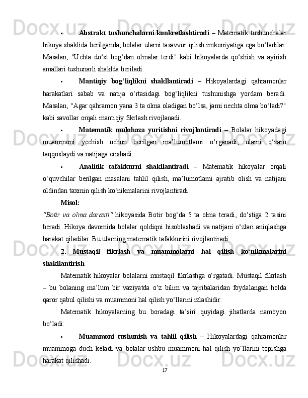  Abstrakt tushunchalarni konkretlashtiradi   – Matematik tushunchalar
hikoya shaklida berilganda, bolalar ularni tasavvur qilish imkoniyatiga ega bo‘ladilar.
Masalan,   "Uchta   do‘st   bog‘dan   olmalar   terdi"   kabi   hikoyalarda   qo‘shish   va   ayirish
amallari tushunarli shaklda beriladi.
 Mantiqiy   bog‘liqlikni   shakllantiradi   –   Hikoyalardagi   qahramonlar
harakatlari   sabab   va   natija   o‘rtasidagi   bog‘liqlikni   tushunishga   yordam   beradi.
Masalan, "Agar qahramon yana 3 ta olma oladigan bo‘lsa, jami nechta olma bo‘ladi?"
kabi savollar orqali mantiqiy fikrlash rivojlanadi.
 Matematik   mulohaza   yuritishni   rivojlantiradi   –   Bolalar   hikoyadagi
muammoni   yechish   uchun   berilgan   ma’lumotlarni   o‘rganadi,   ularni   o‘zaro
taqqoslaydi va natijaga erishadi.
 Analitik   tafakkurni   shakllantiradi   –   Matematik   hikoyalar   orqali
o‘quvchilar   berilgan   masalani   tahlil   qilish,   ma’lumotlarni   ajratib   olish   va   natijani
oldindan taxmin qilish ko‘nikmalarini rivojlantiradi.
Misol:
"Botir   va   olma   daraxti"   hikoyasida   Botir   bog‘da   5   ta   olma   teradi,   do‘stiga   2   tasini
beradi. Hikoya davomida bolalar qoldiqni hisoblashadi  va natijani o‘zlari aniqlashga
harakat qiladilar. Bu ularning matematik tafakkurini rivojlantiradi.
2.   Mustaqil   fikrlash   va   muammolarni   hal   qilish   ko‘nikmalarini
shakllantirish
Matematik  hikoyalar  bolalarni  mustaqil  fikrlashga   o‘rgatadi. Mustaqil   fikrlash
–   bu   bolaning   ma’lum   bir   vaziyatda   o‘z   bilim   va   tajribalaridan   foydalangan   holda
qaror qabul qilishi va muammoni hal qilish yo‘llarini izlashidir.
Matematik   hikoyalarning   bu   boradagi   ta’siri   quyidagi   jihatlarda   namoyon
bo‘ladi:
 Muammoni   tushunish   va   tahlil   qilish   –   Hikoyalardagi   qahramonlar
muammoga   duch   keladi   va   bolalar   ushbu   muammoni   hal   qilish   yo‘llarini   topishga
harakat qilishadi.
17 