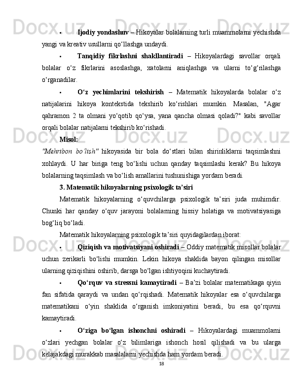  Ijodiy yondashuv  – Hikoyalar bolalarning turli muammolarni yechishda
yangi va kreativ usullarni qo‘llashga undaydi.
 Tanqidiy   fikrlashni   shakllantiradi   –   Hikoyalardagi   savollar   orqali
bolalar   o‘z   fikrlarini   asoslashga,   xatolarni   aniqlashga   va   ularni   to‘g‘rilashga
o‘rganadilar.
 O‘z   yechimlarini   tekshirish   –   Matematik   hikoyalarda   bolalar   o‘z
natijalarini   hikoya   kontekstida   tekshirib   ko‘rishlari   mumkin.   Masalan,   "Agar
qahramon   2   ta   olmani   yo‘qotib   qo‘ysa,   yana   qancha   olmasi   qoladi?"   kabi   savollar
orqali bolalar natijalarni tekshirib ko‘rishadi.
Misol:
"Mehribon   bo‘lish"   hikoyasida   bir   bola   do‘stlari   bilan   shirinliklarni   taqsimlashni
xohlaydi.   U   har   biriga   teng   bo‘lishi   uchun   qanday   taqsimlashi   kerak?   Bu   hikoya
bolalarning taqsimlash va bo‘lish amallarini tushunishiga yordam beradi.
3. Matematik hikoyalarning psixologik ta’siri
Matematik   hikoyalarning   o‘quvchilarga   psixologik   ta’siri   juda   muhimdir.
Chunki   har   qanday   o‘quv   jarayoni   bolalarning   hissiy   holatiga   va   motivatsiyasiga
bog‘liq bo‘ladi.
Matematik hikoyalarning psixologik ta’siri quyidagilardan iborat:
 Qiziqish va motivatsiyani oshiradi  – Oddiy matematik misollar bolalar
uchun   zerikarli   bo‘lishi   mumkin.   Lekin   hikoya   shaklida   bayon   qilingan   misollar
ularning qiziqishini oshirib, darsga bo‘lgan ishtiyoqini kuchaytiradi.
 Qo‘rquv   va   stressni   kamaytiradi   –   Ba’zi   bolalar   matematikaga   qiyin
fan   sifatida   qaraydi   va   undan   qo‘rqishadi.   Matematik   hikoyalar   esa   o‘quvchilarga
matematikani   o‘yin   shaklida   o‘rganish   imkoniyatini   beradi,   bu   esa   qo‘rquvni
kamaytiradi.
 O‘ziga   bo‘lgan   ishonchni   oshiradi   –   Hikoyalardagi   muammolarni
o‘zlari   yechgan   bolalar   o‘z   bilimlariga   ishonch   hosil   qilishadi   va   bu   ularga
kelajakdagi murakkab masalalarni yechishda ham yordam beradi.
18 