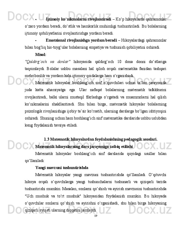  Ijtimoiy ko‘nikmalarni rivojlantiradi  – Ko‘p hikoyalarda qahramonlar
o‘zaro yordam beradi, do‘stlik va hamkorlik muhimligi tushuntiriladi. Bu bolalarning
ijtimoiy qobiliyatlarini rivojlantirishga yordam beradi.
 Emotsional rivojlanishga yordam beradi  – Hikoyalardagi qahramonlar
bilan bog‘liq his-tuyg‘ular bolalarning empatiya va tushunish qobiliyatini oshiradi.
Misol:
"Qaldirg‘och   va   donlar"   hikoyasida   qaldirg‘och   10   dona   donni   do‘stlariga
taqsimlaydi.   Bolalar   ushbu   masalani   hal   qilish   orqali   matematika   fanidan   tashqari
mehribonlik va yordam kabi ijtimoiy qoidalarga ham o‘rganishadi.
Matematik   hikoyalar   boshlang‘ich   sinf   o‘quvchilari   uchun   ta’lim   jarayonida
juda   katta   ahamiyatga   ega.   Ular   nafaqat   bolalarning   matematik   tafakkurini
rivojlantiradi,   balki   ularni   mustaqil   fikrlashga   o‘rgatadi   va   muammolarni   hal   qilish
ko‘nikmalarini   shakllantiradi.   Shu   bilan   birga,   matematik   hikoyalar   bolalarning
psixologik rivojlanishiga ijobiy ta’sir ko‘rsatib, ularning darslarga bo‘lgan ishtiyoqini
oshiradi. Shuning uchun ham boshlang‘ich sinf matematika darslarida ushbu uslubdan
keng foydalanish tavsiya etiladi.
1.3 Matematik hikoyalardan foydalanishning pedagogik asoslari.
Matematik hikoyalarning dars jarayoniga tatbiq etilishi
Matematik   hikoyalar   boshlang‘ich   sinf   darslarida   quyidagi   usullar   bilan
qo‘llaniladi:
Yangi mavzuni tushuntirishda
Matematik   hikoyalar   yangi   mavzuni   tushuntirishda   qo‘llaniladi.   O‘qituvchi
hikoya   orqali   o‘quvchilarga   yangi   tushunchalarni   tushunarli   va   qiziqarli   tarzda
tushuntirishi mumkin. Masalan, sonlarni qo‘shish va ayirish mavzusini tushuntirishda
"Uch   mushuk   va   to‘rt   mushuk"   hikoyasidan   foydalanish   mumkin.   Bu   hikoyada
o‘quvchilar   sonlarni   qo‘shish   va   ayirishni   o‘rganishadi,   shu   bilan   birga   hikoyaning
qiziqarli syujeti ularning diqqatini jamlaydi.
19 