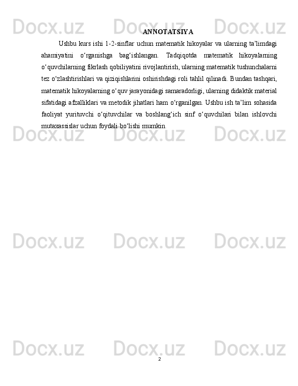 ANNOTATSIYA
Ushbu   kurs   ishi   1-2-sinflar   uchun  matematik   hikoyalar   va   ularning   ta’limdagi
ahamiyatini   o‘rganishga   bag‘ishlangan.   Tadqiqotda   matematik   hikoyalarning
o‘quvchilarning fikrlash qobiliyatini rivojlantirish, ularning matematik tushunchalarni
tez o‘zlashtirishlari va qiziqishlarini oshirishdagi roli tahlil qilinadi. Bundan tashqari,
matematik hikoyalarning o‘quv jarayonidagi samaradorligi, ularning didaktik material
sifatidagi afzalliklari va metodik jihatlari ham o‘rganilgan. Ushbu ish ta’lim sohasida
faoliyat   yurituvchi   o‘qituvchilar   va   boshlang‘ich   sinf   o‘quvchilari   bilan   ishlovchi
mutaxassislar uchun foydali bo‘lishi mumkin.
2 