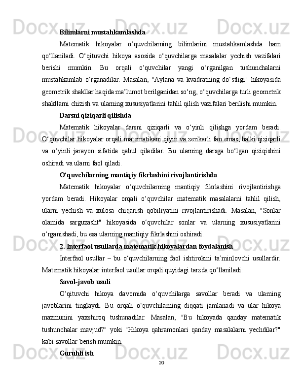 Bilimlarni mustahkamlashda
Matematik   hikoyalar   o‘quvchilarning   bilimlarini   mustahkamlashda   ham
qo‘llaniladi.   O‘qituvchi   hikoya   asosida   o‘quvchilarga   masalalar   yechish   vazifalari
berishi   mumkin.   Bu   orqali   o‘quvchilar   yangi   o‘rganilgan   tushunchalarni
mustahkamlab   o‘rganadilar.   Masalan,   "Aylana   va   kvadratning   do‘stligi"   hikoyasida
geometrik shakllar haqida ma’lumot berilganidan so‘ng, o‘quvchilarga turli geometrik
shakllarni chizish va ularning xususiyatlarini tahlil qilish vazifalari berilishi mumkin.
Darsni qiziqarli qilishda
Matematik   hikoyalar   darsni   qiziqarli   va   o‘yinli   qilishga   yordam   beradi.
O‘quvchilar hikoyalar orqali matematikani qiyin va zerikarli fan emas, balki qiziqarli
va   o‘yinli   jarayon   sifatida   qabul   qiladilar.   Bu   ularning   darsga   bo‘lgan   qiziqishini
oshiradi va ularni faol qiladi.
O‘quvchilarning mantiqiy fikrlashini rivojlantirishda
Matematik   hikoyalar   o‘quvchilarning   mantiqiy   fikrlashini   rivojlantirishga
yordam   beradi.   Hikoyalar   orqali   o‘quvchilar   matematik   masalalarni   tahlil   qilish,
ularni   yechish   va   xulosa   chiqarish   qobiliyatini   rivojlantirishadi.   Masalan,   "Sonlar
olamida   sarguzasht"   hikoyasida   o‘quvchilar   sonlar   va   ularning   xususiyatlarini
o‘rganishadi, bu esa ularning mantiqiy fikrlashini oshiradi.
2. Interfaol usullarda matematik hikoyalardan foydalanish
Interfaol   usullar   –   bu   o‘quvchilarning   faol   ishtirokini   ta’minlovchi   usullardir.
Matematik hikoyalar interfaol usullar orqali quyidagi tarzda qo‘llaniladi:
Savol-javob usuli
O‘qituvchi   hikoya   davomida   o‘quvchilarga   savollar   beradi   va   ularning
javoblarini   tinglaydi.   Bu   orqali   o‘quvchilarning   diqqati   jamlanadi   va   ular   hikoya
mazmunini   yaxshiroq   tushunadilar.   Masalan,   "Bu   hikoyada   qanday   matematik
tushunchalar   mavjud?"   yoki   "Hikoya   qahramonlari   qanday   masalalarni   yechdilar?"
kabi savollar berish mumkin.
Guruhli ish
20 