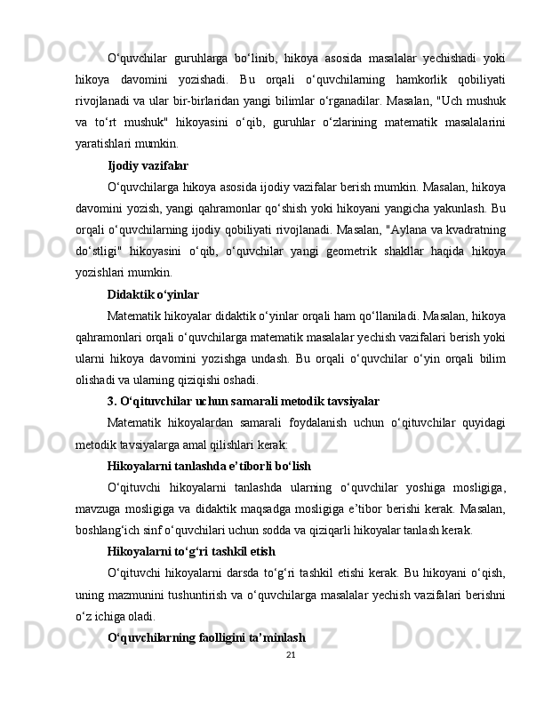 O‘quvchilar   guruhlarga   bo‘linib,   hikoya   asosida   masalalar   yechishadi   yoki
hikoya   davomini   yozishadi.   Bu   orqali   o‘quvchilarning   hamkorlik   qobiliyati
rivojlanadi va ular bir-birlaridan yangi bilimlar o‘rganadilar. Masalan, "Uch mushuk
va   to‘rt   mushuk"   hikoyasini   o‘qib,   guruhlar   o‘zlarining   matematik   masalalarini
yaratishlari mumkin.
Ijodiy vazifalar
O‘quvchilarga hikoya asosida ijodiy vazifalar berish mumkin. Masalan, hikoya
davomini yozish, yangi qahramonlar qo‘shish yoki hikoyani yangicha yakunlash. Bu
orqali o‘quvchilarning ijodiy qobiliyati rivojlanadi. Masalan, "Aylana va kvadratning
do‘stligi"   hikoyasini   o‘qib,   o‘quvchilar   yangi   geometrik   shakllar   haqida   hikoya
yozishlari mumkin.
Didaktik o‘yinlar
Matematik hikoyalar didaktik o‘yinlar orqali ham qo‘llaniladi. Masalan, hikoya
qahramonlari orqali o‘quvchilarga matematik masalalar yechish vazifalari berish yoki
ularni   hikoya   davomini   yozishga   undash.   Bu   orqali   o‘quvchilar   o‘yin   orqali   bilim
olishadi va ularning qiziqishi oshadi.
3. O‘qituvchilar uchun samarali metodik tavsiyalar
Matematik   hikoyalardan   samarali   foydalanish   uchun   o‘qituvchilar   quyidagi
metodik tavsiyalarga amal qilishlari kerak:
Hikoyalarni tanlashda e’tiborli bo‘lish
O‘qituvchi   hikoyalarni   tanlashda   ularning   o‘quvchilar   yoshiga   mosligiga,
mavzuga   mosligiga   va   didaktik   maqsadga   mosligiga   e’tibor   berishi   kerak.   Masalan,
boshlang‘ich sinf o‘quvchilari uchun sodda va qiziqarli hikoyalar tanlash kerak.
Hikoyalarni to‘g‘ri tashkil etish
O‘qituvchi   hikoyalarni   darsda   to‘g‘ri   tashkil   etishi   kerak.   Bu   hikoyani   o‘qish,
uning mazmunini tushuntirish va o‘quvchilarga masalalar  yechish vazifalari berishni
o‘z ichiga oladi.
O‘quvchilarning faolligini ta’minlash
21 